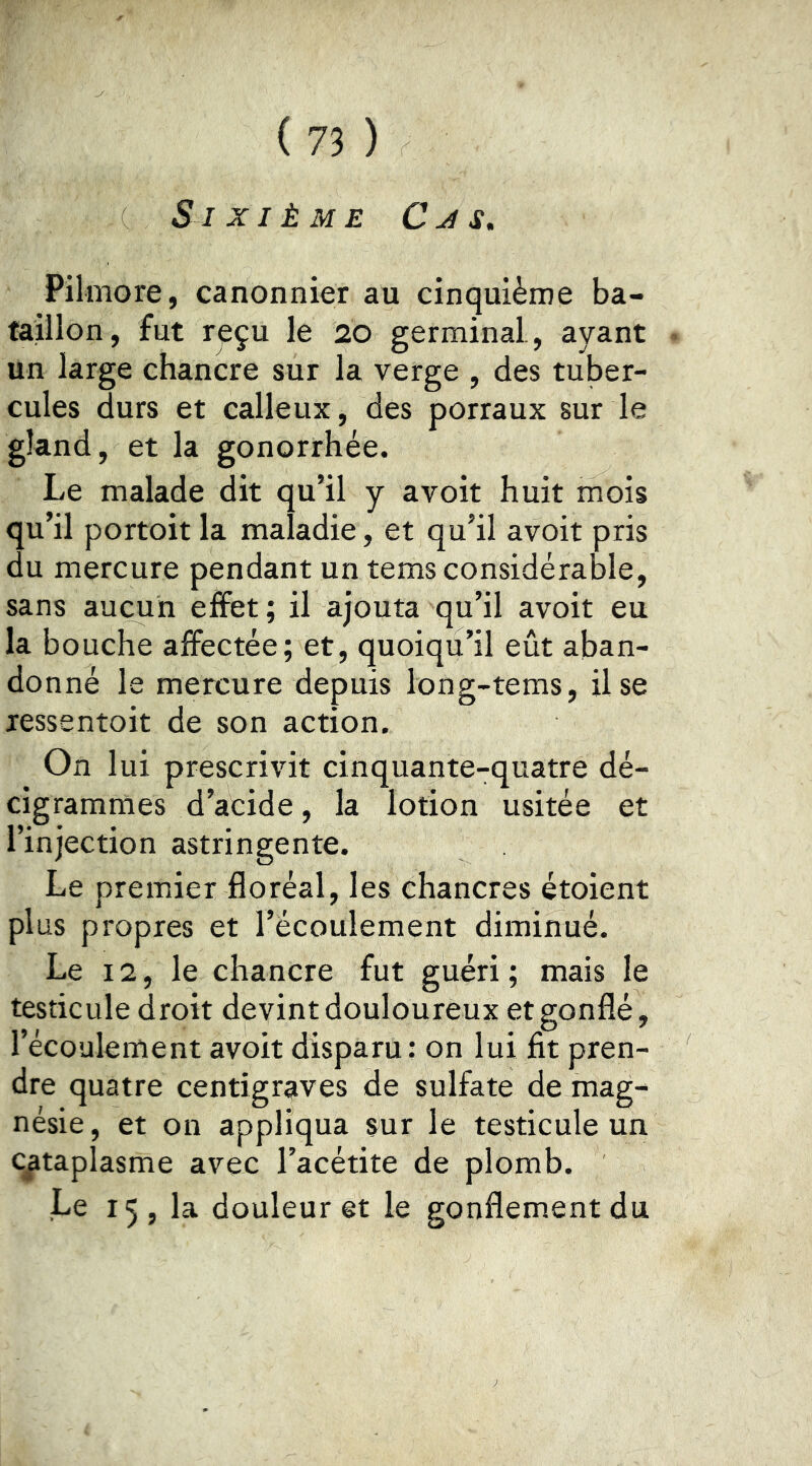 Sixième Cm s, Pilmore, canonnier au cinquième ba- taillon, fut reçu le 20 germinal, ayant un large chancre sur la verge , des tuber- cules durs et calleux, des porraux sur le gland, et la gonorrhée. Le malade dit qu’il y avoit huit mois qu’il portoit la maladie, et qu’il avoit pris du mercure pendant un tems considérable, sans aucun effet ; il ajouta qu’il avoit eu la bouche affectée; et, quoiqu’il eût aban- donné le mercure depuis long-tems. Use lessentoit de son action. On lui prescrivit cinquante-quatre dé- cigrammes d’acide, la lotion usitée et l’injection astringente. Le premier floréal, les chancres étoient plus propres et l’écoulement diminué. Le 12, le chancre fut guéri ; mais le testicule droit devint douloureux et gonflé, l’écoulement avoit disparu: on lui fit pren- dre quatre centigraves de sulfate de mag- nésie, et on appliqua sur le testicule un cataplasme avec l’acétite de plomb. Le 15, la douleur et le gonflement du