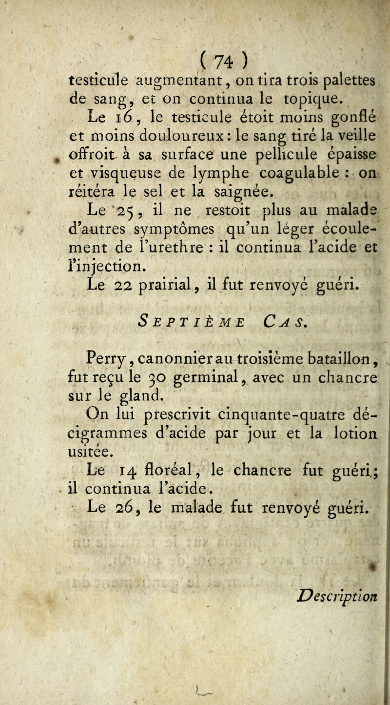 testicule augmentant, on tira trois palettes de sang, et on continua le topique. Le i6, le testicule étoit moins gonflé et moins douloureux : le sang tiré la veille , oifroit à sa surface une pellicule épaisse et visqueuse de lymphe coagulable : on réitéra le sel et la saignée. Le ‘25, il ne restoit plus au malade d’autres symptômes qu’un léger écoule- ment de l’urethre : il continua l’acide et l’injection. Le 22 prairial, il fut renvoyé guéri. Septième Cas. Perry, canonnier au troisième bataillon, fut reçu le 30 germinal, avec un chancre sur le gland. On lui prescrivit cinquante-quatre dé- cigrammes d’acide par jour et la lotion 1 usitée. Le 14 floréal, le chancre fut guéri,; , il continua l’acide. j Le 26, le malade fut renvoyé guéri, i • I Description :