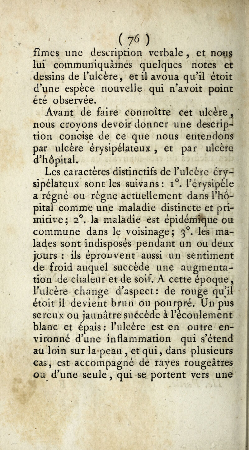 fîmes une description verbale, et nous lui communiquâmes quelques notes et dessins de l’ulcère, et il avoua qu’il étoit d’une espèce nouvelle qui n’avoit point été observée. Avant de faire connoître cet ulcère , nous croyons devoir donner une descrip- tion concise de ce que nous entendons par ulcère érysipélateux, et par ulcère d’hôpital. Les caractères distinctifs de l’ulcère éry- sipélateux sont les suivans: i°. l’érysipèle a régné ou règne actuellement dans l’hô- pital comme une maladie distincte et pri- mitive ; 2®. la maladie est épidémique ou commune dans le voisinage; 3®. les ma- lades sont indisposés pendant un ou deux jours : ils éprouvent aussi un sentiment de froid auquel succède une augmenta- tion de chaleur et de soif. A cette époque, l’uicère change d’aspect: de rougé qu’il étoit il devient brun ou pourpré. Un pus sereux ou jaunâtre succède à l’écoulement blanc et épais: l’ulcère est en outre en- vironné d’une inflammation qui s’étend au loin sur la'peau, et qui,dans plusieurs cas, est accompagné de rayes rougeâtres ou d’une seule, qui se portent vers une