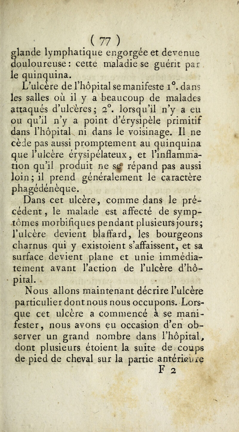 glande lymphatique engorgée et devenue douloureuse: cette maladie se guérit par le quin(|uina. L’ulcère de l’hôpital se manifeste i°. dans les salles où il y a beaucoup de malades attaqués d’ulcères; 2®. lorsqu’il n’y a eu ou qu’il n’y a point d’érysipèle primitif dans l’hôpitaL, ni dans le voisinage. Il ne cède pas aussi promptement au quinquina que l’ulcère érysipélateux, et l’inflamma- tion qu’il produit ne s^ répand pas aussi loin; il prend généralement le caractère phagédénèque. Dans cet ulcère, comme dans le pré- cédent , le malade est affecté de symp- tômes morbifiques pendant plusieurs jours ; l’ulcère devient blaffard, les bourgeons charnus qui y existoient s’affaissent, et sa surface devient plane et unie immédia- tement avant l’action de l’ulcère d’hô- pital. Nous allons maintenant décrire l’ulcère particulier dont nous nous occupons. Lors- que cet ulcère a commencé à se mani- fester, nous avons eu occasion d’en ob- server un grand nombre dans l’hôpital, dont plusieurs étoient la suite de coups de pied de cheval sur la partie antérieure F 2