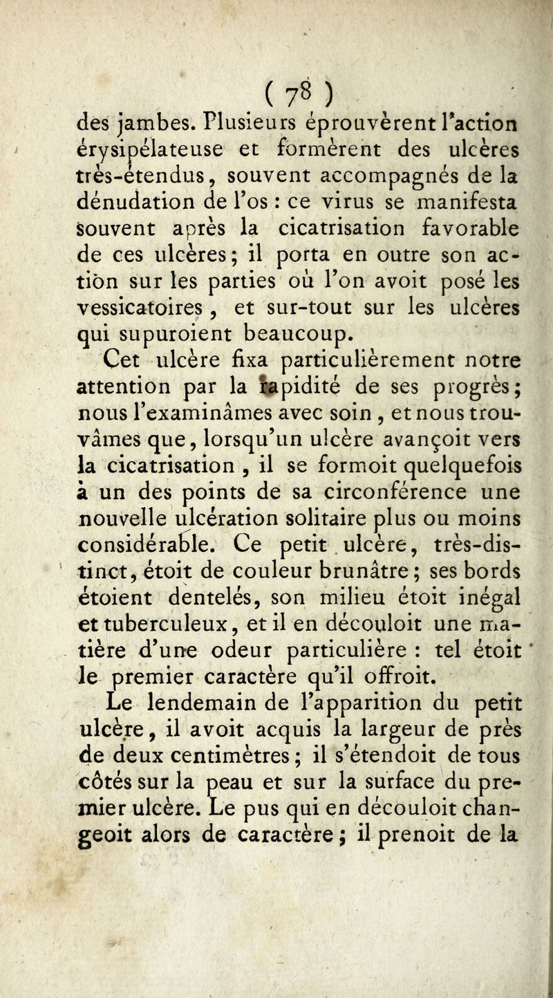des jambes. Plusieurs éprouvèrent Paction érysipélateuse et formèrent des ulcères très-étendus, souvent accompagnés de la dénudation de l’os : ce virus se manifesta souvent après la cicatrisation favorable de ces ulcères; il porta en outre son ac- tion sur les parties où l’on avoir posé les vessicatoires , et sur-tout sur les ulcères qui supuroient beaucoup. Cet ulcère fixa particulièrement notre attention par la îapidité de ses progrès; nous l’examinâmes avec soin, et nous trou- vâmes que, lorsqu’un ulcère avançoit vers la cicatrisation , il se formoit quelquefois à un des points de sa circonférence une nouvelle ulcération solitaire plus ou moins considéraole. Ce petit.ulcère, très-dis- tinct, étoit de couleur brunâtre ; ses bords étoient dentelés, son milieu étoit inégal et tuberculeux, et il en découloit une ma- tière d’une odeur particulière : tel étoit le premier caractère qu’il offroit. Le lendemain de l’apparition du petit ulcère, il avoit acquis la largeur de près de deux centimètres ; il s’étendoit de tous côtés sur la peau et sur la surface du pre- mier ulcère. Le pus qui en découloit chan- geoit alors de caractère ; il prenoit de la