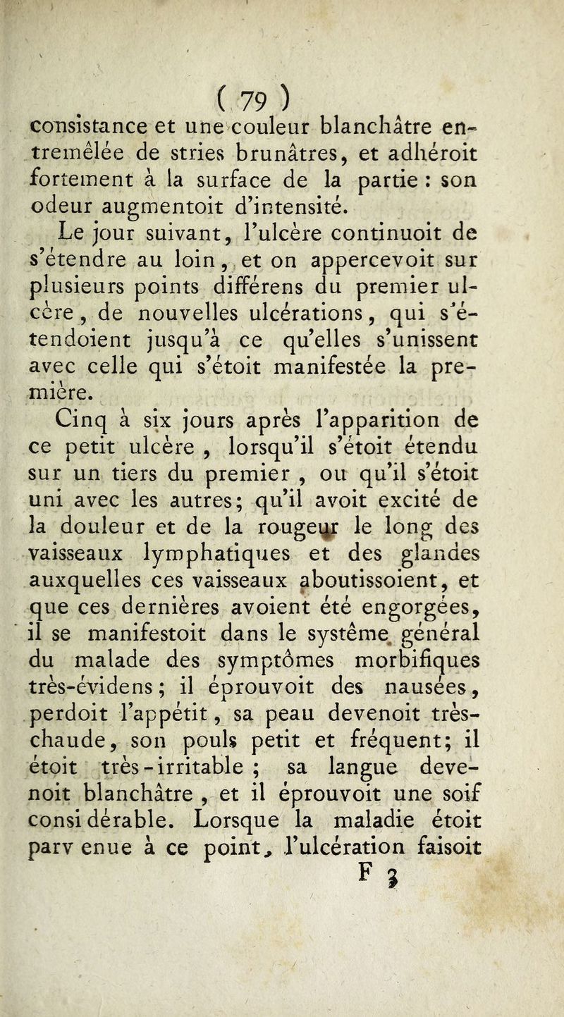 consistance et une couleur blanchâtre en- tremêlée de stries brunâtres, et adhéroit fortement à la surface de la partie : son odeur augmentoit d’intensité. Le jour suivant, l’ulcère continuoit de s’étendre au loin, et on appercevoit sur plusieurs points difîérens du premier ul- cère, de nouvelles ulcérations, qui s’é- tendoient jusqu’à ce qu’elles s’unissent avec celle qui s’étoit manifestée la pre- mière. Cinq à six jours après l’apparition de ce petit ulcère , lorsqu’il s’étoit étendu sur un tiers du premier , ou qu’il s’étoit uni avec les autres; qu’il avoir excité de la douleur et de la rougeur le long des vaisseaux lymphatiques et des glandes auxquelles ces vaisseaux aboutissoient, et que ces dernières avoient été engorgées, il se manifestoit dans le système, général du malade des symptômes morbifiques très-évidens ; il éprouvoit des nausées, perdoit l’appétit, sa peau devenoit très- chaude, son pouls petit et fréquent; il étoit très-irritable ; sa langue deve- noit blanchâtre , et il éprouvoit une soif considérable. Lorsque la maladie étoit parv enue à ce point, l’ulcération faisoit