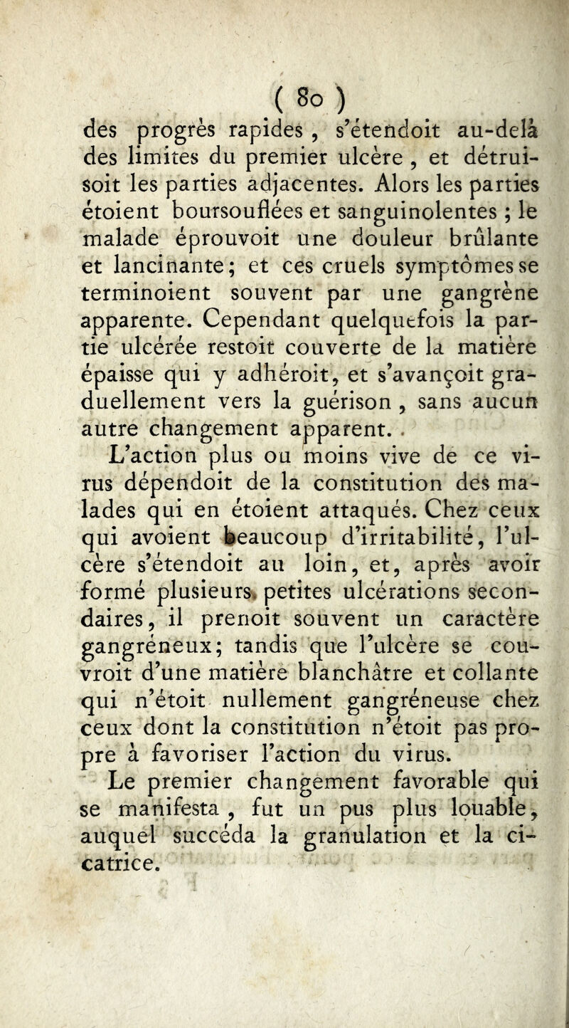 des progrès rapides , s’étendoit au-delà des limites du premier ulcère , et détrui- soit les parties adjacentes. Alors les parties étoient boursouflées et sanguinolentes ; le malade éprouvoit une douleur brûlante et lancinante; et ces cruels symptômes se terminoient souvent par une gangrène apparente. Cependant quelquefois la par- tie ulcérée restoit couverte de la matière épaisse qui y adhéroit, et s’avançoit gra- duellement vers la guérison , sans aucun autre changement apparent. . L’action plus ou moins vive de ce vi- rus dépendoit de la constitution des ma- lades qui en étoient attaqués. Chez ceux qui avoient beaucoup d’irritabilité, l’ul- cère s’étendoit au loin, et, après avoir formé plusieurs'* petites ulcérations secon- daires , il prenoit souvent un caractère gangréneux; tandis que l’ulcère se cou- vroit d’une matière blanchâtre et collante qui n’étoit nullement gangréneuse chez ceux dont la constitution n’étoit pas pro- pre à favoriser l’action du virus. Le premier changement favorable qui se manifesta , fut un pus plus louable, auquel succéda la granulation et la ci- catrice.