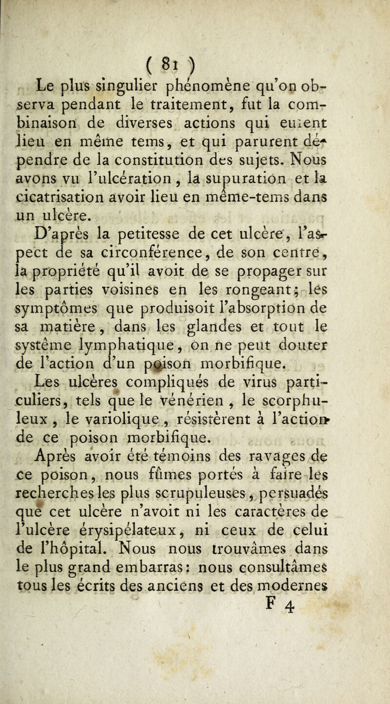, ,( 8> ) , Le plus singulier phénomène qu’on ob- serva pendant le traitement, fut la com- binaison de diverses actions qui euient lieu en même tems, et qui parurent dé* pendre de la constitution des sujets. Nous avons vu l’ulcération , la supuration et la cicatrisation avoir lieu en même-tems dans un ulcère. D’après la petitesse de cet ulcère , l’as»- pect de sa circonférence, de son centre, la propriété qu’il avoit de se propager sur les parties voisines en les rongeant; lés symptômes que produisoit l’absorption de sa matière, dans les glandes et tout le système lymphatique, on ne peut douter de l’action d’un p^son morbifique. Les ulcères compliqués de virus parti- culiers, tels que le vénérien, le scorphu- leux , le variolique , résistèrent à l’actio» de ce poison morbifique. Après avoir été témoins des ravages de ce poison, nous fûmes portés à faire les recherches les plus scrupuleuses, persuadés que cet ulcère n’avoit ni les caractères de l’ulcère érysipélateux, ni ceux de celui de l’hôpital. Nous nous trouvâmes dans le plus grand embarras: nous consultâmes tous les écrits des anciens et des modernes