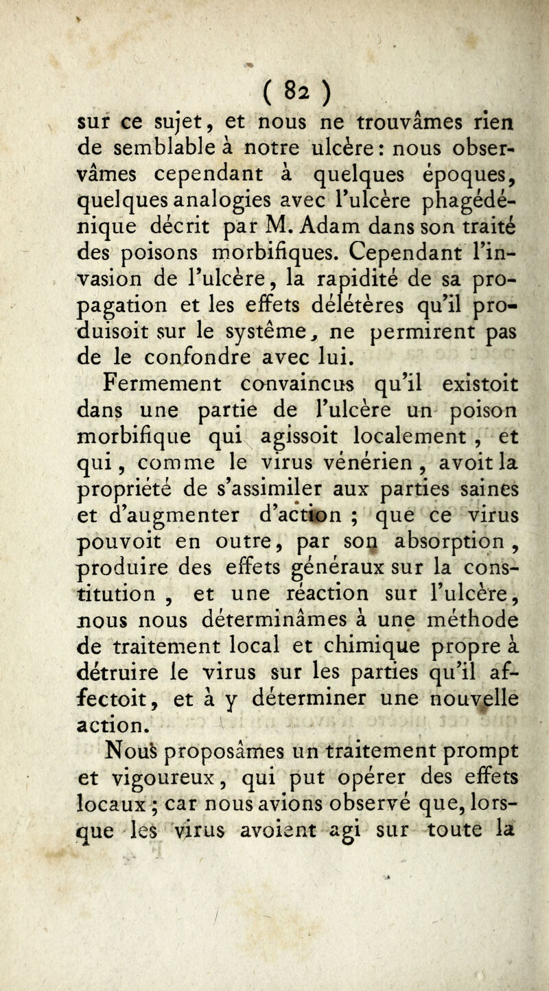 sur ce sujet, et nous ne trouvâmes rien de semblable à notre ulcère : nous obser- vâmes cependant à quelques époques, quelques analogies avec Tulcère phagédé- nique décrit par M. Adam dans son traité des poisons morbifiques. Cependant l’in- vasion de l’ulcère, la rapidité de sa pro- pagation et les effets délétères qu’il pro- duisoit sur le système, ne permirent pas de le confondre avec lui. Fermement convaincus qu’il existoit dans une partie de l’ulcère un poison morbifique qui agissoit localement , et qui, comme le virus vénérien, avoitla propriété de s’assimiler aux parties saines et d’augmenter d’actk)n ; que ce virus pouvoir en outre, par soi? absorption, produire des effets généraux sur la cons- titution , et une réaction sur l’ulcère, nous nous déterminâmes à une méthode de traitement local et chimique propre à détruire le virus sur les parties qu’il af- fectoit, et à y déterminer une nouvelle action. NouS proposâmes un traitement prompt et vigoureux, qui put opérer des effets locaux ; car nous avions observé que, lors- que les virus avoient agi sur toute la
