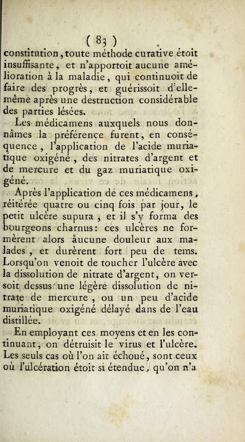 constitution, toute méthode curative etoit insuffisante, et n’apportoit aucune amé- lioration à la maladie, qui continuoit de faire des progrès, et guérissoit d’elle- même après une destruction considérable des parties lésées. Les médicamens auxquels nous don- nâmes la préférence furent, en consé- quence , l’application de l’acide muria- tique oxigéné , des nitrates d’argent et de mercure et du gaz muriatique oxi- géné. Après l’application de ces médicamens ^ réitérée quatre ou cinq fois par jour, le petit ulcère supura j et il s’y forma des bourgeons charnus: cès ulcères ne for- mèrent alors aucune douleur aux ma- lades , et durèrent fort peu de tems. Lorsqu’on venoit de toucher l’ulcère avec la dissolution de nitrate d’argent, on ver- soit dessus une légère dissolution de ni- trate de mercure , ou un peu d’acide muriatique oxigéné délayé dans de l’eau distillée. En employant ces moyens et en les con- tinuant, on détruisit le virus et l’ulcère. Les seuls cas où l’on ait échoué , sont ceux où l’ulcération étoit si étendue, qu’on n’a