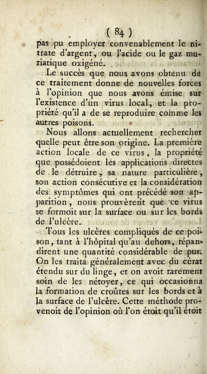 pas pu employer convenablement le ni- trate d’argent, ou l’acide ou le gaz mu- riatique oxigéné. Le succès que nous avons obtenu de ce traitement donne de nouvelles forces à l’opinion que nous avons émiise sur l’existence d’un virus local, et la pro- priété qu’il a de se reproduire comme les autres poisons. Nous allons actuellemient rechercher quelle peut être son origine. La première action locale de ce virus , la propriété que possédoient les applications directes de le détruire, sa nature particulière, son action consécutive et la considération des symptômes qui ont précédé son ap- parition , nous prouvèrent que ce virus se formoit sur la surface ou sur les bords de Fulcère. Tous les ulcères compliqués de ce poi- son, tant à l’hôpital qu’au dehors, répan- dirent une quantité considérable de pusi On les traita généralement avec du cérat étendu sur du linge, et on avoit rarement soin de les nétoyer, ce qui occasionna la formation de croûtes sur les bords et à }a surface de l’ulcère. Cette méthode pro- venoit de l’opinion où l’on étoit qu’il étoit