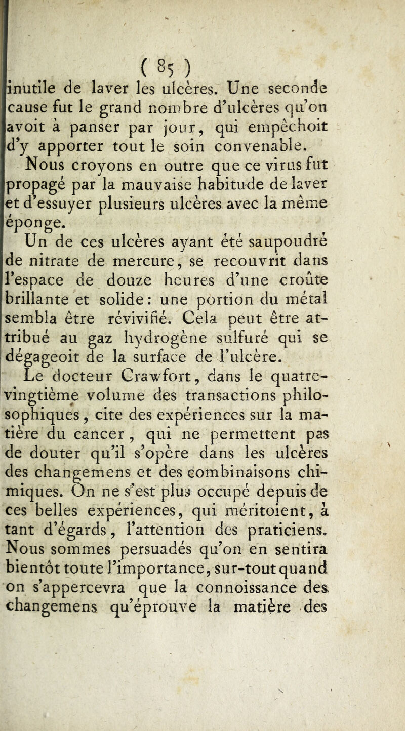 ( **5 ) inutile de laver les ulcères. Une seconde cause fut le grand nombre d’ulcères qu’on a voit à panser par jour, qui empêchoit d’y apporter tout le soin convenable. Nous croyons en outre que ce virus fut pro|)agé par la mauvaise habitude de laver et d’essuyer plusieurs ulcères avec la même éponge. Un de ces ulcères ayant été saupoudré de nitrate de mercure, se recouvrit dans l’espace de douze heures d’une croûte brillante et solide : une portion du métal sembla être révivifié. Cela peut être at- tribué au gaz hydrogène sulfuré qui se dégageoit de la surface de J’ulcère. Le docteur Grawfort, dans le quatre- vingtième volume des transactions philo- sophiques , cite des expériences sur la ma- tière du cancer, qui ne permettent pas de douter qu’il s’opère dans les ulcères des changemens et des combinaisons chi- miques. On ne s’est plus occupé depuis de ces belles expériences, qui méritoient, à tant d’égards, l’attention des praticiens. Nous sommes persuadés qu’on en sentira bientôt toute l’importance, sur-tout quand on s’appercevra que la connoissance des changemens qu’éprouve la matière des