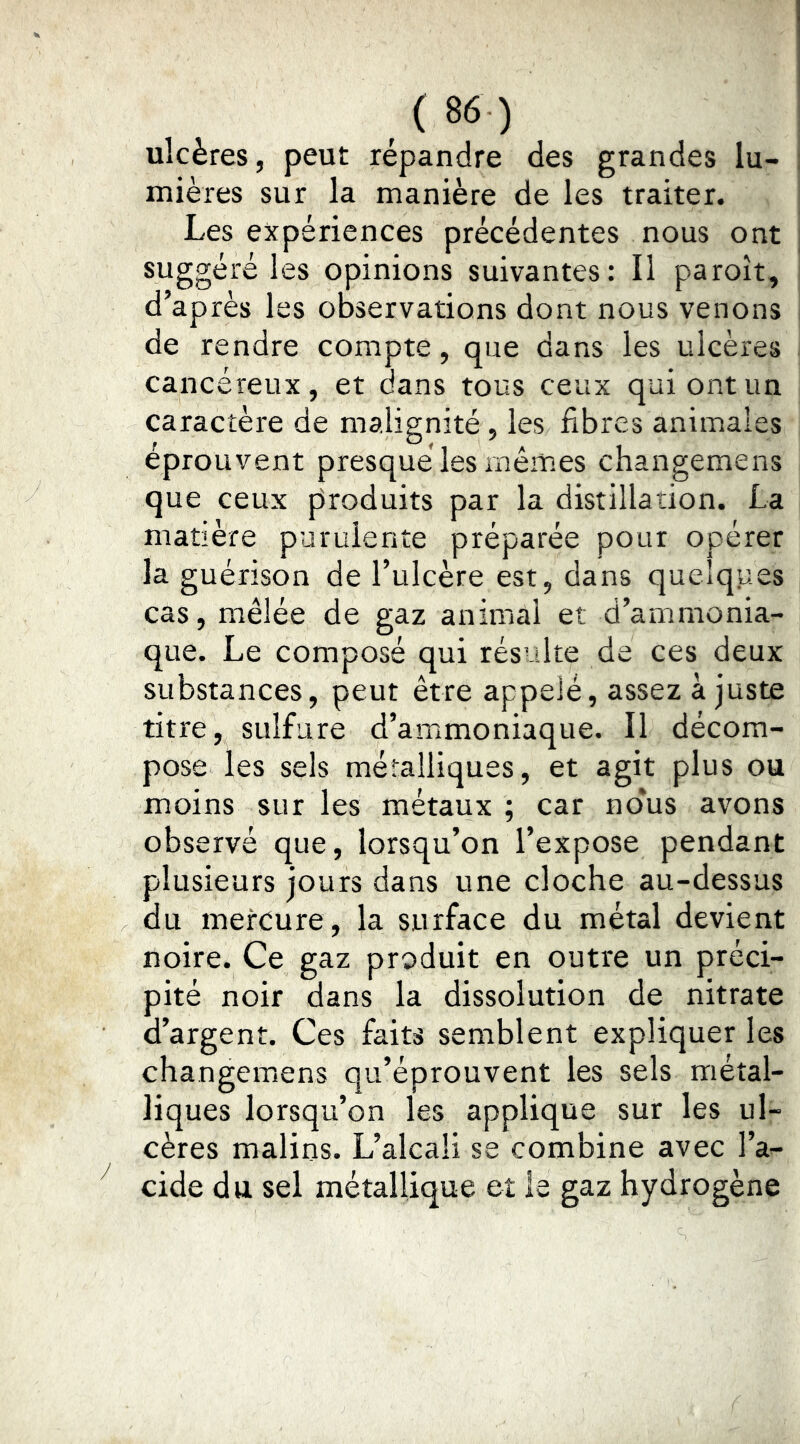ulcères, peut répandre des grandes lu- mières sur la manière de les traiter. Les expériences précédentes nous ont suggéré les opinions suivantes: Il paroît, d’après les observations dont nous venons de rendre compte, que dans les ulcères cancéreux, et dans tous ceux qui ont un caractère de malignité, les fibres animales éprouvent presque les mêmes changemens que ceux produits par la distillation. La matière purulente préparée pour opérer la guérison de l’ulcère est, dans quelques cas, mêlée de gaz animal et d’ammonia- que. Le composé qui résulte de ces deux substances, peut être appelé, assez ajuste titre, sulfure d’ammoniaque. Il décom- pose les sels métalliques, et agit plus ou moins sur les métaux ; car no*us avons observé que, lorsqu’on l’expose pendant plusieurs jours dans une cloche au-dessus du mercure, la surface du métal devient noire. Ce gaz produit en outre un préci- pité noir dans la dissolution de nitrate d’argent. Ces faits semblent expliquer les changeiuens qu’éprouvent les sels métal- liques lorsqu’on les applique sur les ul- cères malins. L’alcali se combine avec l’a- eide du sel métallique et le gaz hydrogène