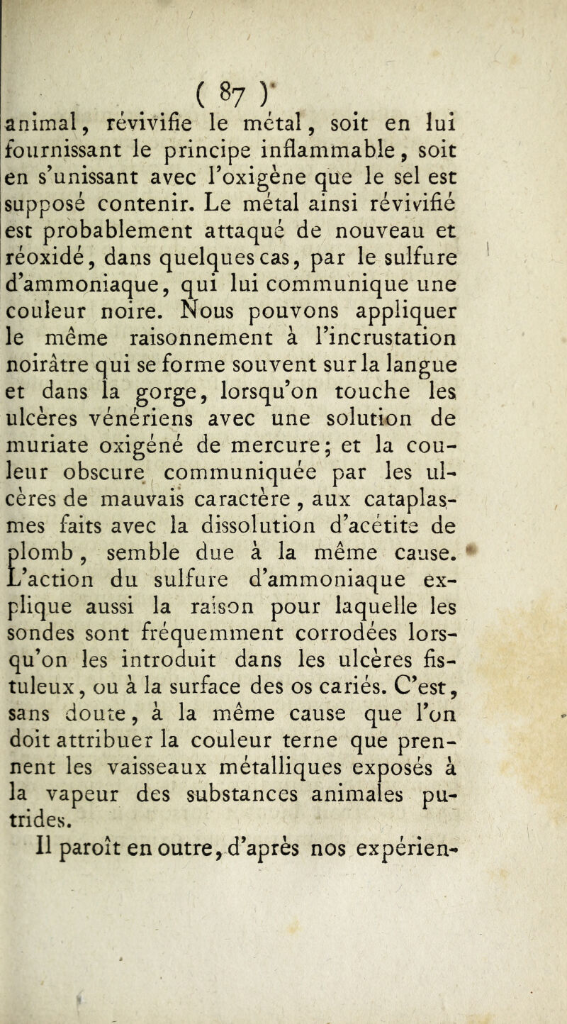 _ ( 8? ) ' animal, révivifie le métal, soit en lui fournissant le principe inflammable, soit en s’unissant avec l’oxigène que le sel est supposé contenir. Le métal ainsi révivifié est probablement attaqué de nouveau et réoxidé, dans quelques cas, par le sulfure d’ammoniaque, qui lui communique une couleur noire. Nous pouvons appliquer le même raisonnement à l’incrustation noirâtre qui se forme souvent sur la langue et dans la gorge, lorsqu’on touche les ulcères vénériens avec une solution de muriate oxigéné de mercure; et la cou- leur obscure communiquée par les ul- cères de mauvais caractère, aux cataplas- mes faits avec la dissolution d’acétite de Elomb, semble due à la même cause. ’action du sulfure d’ammoniaque ex- plique aussi la raison pour laquelle les sondes sont fréquemment corrodées lors- qu’on les introduit dans les ulcères fis- tuleux, ou à la surface des os cariés. C’est, sans doute, à la même cause que l’on doit attribuer la couleur terne que pren- nent les vaisseaux métalliques exposés à la vapeur des substances animales pu- trides. 11 paroît en outre, d’après nos expérien-