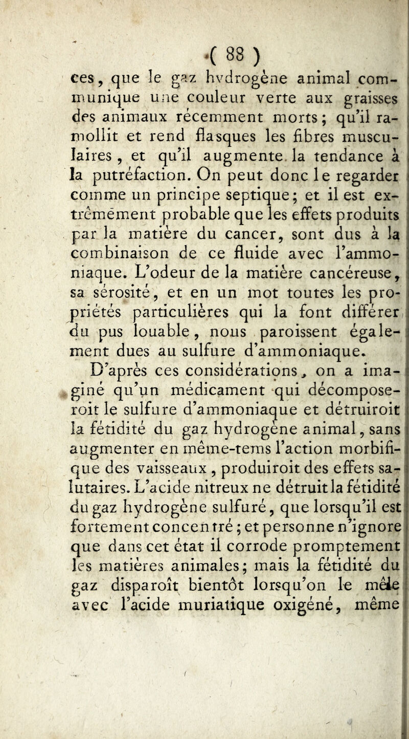 ces, que le gaz hvdrogène animal com- munique une couleur verte aux graisses des animaux récemment morts; qu’il ra- mollit et rend flasques les fibres muscu- laires , et qu’il augmente, la tendance à la putréfaction. On peut donc le regarder comme un principe septique; et il est ex- trcmément probable que les effets produits par la matière du cancer, sont dus à la combinaison de ce fluide avec l’ammo- niaque. L’odeur de la matière cancéreuse, sa sérosité, et en un mot toutes les pro- priétés particulières qui la font différer du pus louable, nous paroissent égale- ment dues au sulfure d’ammoniaque. D’après ces considératipns, on a im.a- giné qu’un médicament qui décompose- roit le sulfure d’ammoniac^ue et détruiroit la fétidité du gaz hydrogène animal, sans augmenter en même-teras l’action morbifi- que des vaisseaux , produiroit des effets sa- lutaires. L’acide nitreux ne détruit la fétidité du gaz hydrogène sulfuré, que lorsqu’il est fortement concen tré ; et personne n’ignore que dans cet état il corrode promptement les matières animales; mais la fétidité du gaz disparoît bientôt lorsqu’on le mêie avec l’acide muriatique oxigéné, même