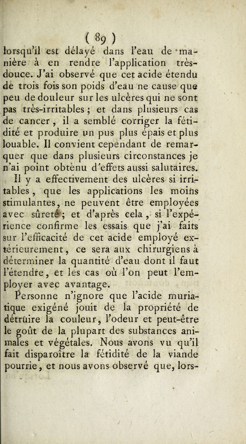 lorsqu’il est délayé dans l’eau de ma- nière à en rendre l’application très- douce. J’ai observé que cet acide étendu de trois fois son poids d’eau ne cause que peu de douleur sur les ulcqres qui ne sont pas très-irritables ; et dans plusieurs cas de cancer , il a semblé corriger la féti- dité et produire un pus plus épais et plus louable. Il convient cependant de remar- quer que dans plusieurs circonstances je n’ai point obtènu dnffets aussi salutaires. Il y a effectivement des ulcères si irrir tables, que les applications les moins stimulantes, ne peuvent être employées avec sûreté ; et d’après cela , si l’expé- jrience confirme les essais que j’ai faits |sur l’efScacité de cet acide employé ex- Itérieurement, ce sera aux chirurgiens à s déterminer la quantité d’eau dont il faut ! l’étendre, et les cas où l’on peut l’em- ployer avec avantage. Personne n’ignore que l’acide muria- tique exigéné jouit de la propriété de détruire la couleur, l’odeur et peut-être le goût de la plupart des substances ani- males et végétales. Nous avons vu qu’il fait disparoître la fétidité de la viande pourrie, et nous avons observé que, lors-