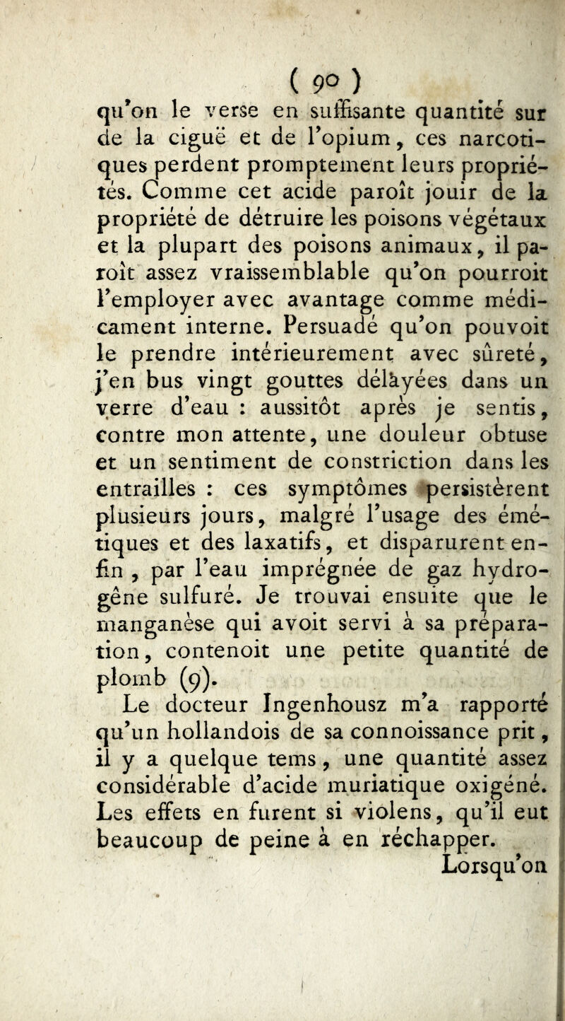 qu*on le verse en suffisante quantité sur de la ciguë et de l’opium, ces narcoti- ques perdent promptement leurs proprié- tés. Comme cet acide paroît jouir de la propriété de détruire les poisons végétaux et la plupart des poisons animaux, il pa- roît assez vraissemblable qu’on pourroit l’employer avec avantage comme médi- cament interne. Persuadé qu’on pouvoir le prendre intérieurement avec sûreté, j’en bus vingt gouttes délkyées dans un verre d’eau : aussitôt après je sentis. Contre mon attente, une douleur obtuse et un sentiment de constriction dans les entrailles : ces symptômes persistèrent plusieurs jours, malgré l’usage des émé- tiques et des laxatifs, et disparurent en- fin , par l’eau imprégnée de gaz hydro- gène sulfuré. Je trouvai ensuite que le manganèse qui avoir servi à sa prépara- tion, contenoit une petite quantité de plomb (9). , , , Le docteur Ingenhousz m a rapporte qu’un hoilandois de sa connoissance prit, il y a quelque tems, une quantité assez considérable d’acide muriatique oxigéné. 1 Les effets en furent si violens , qu’il eut 1 beaucoup de peine à en réchapper. Lorsqu’on { 1