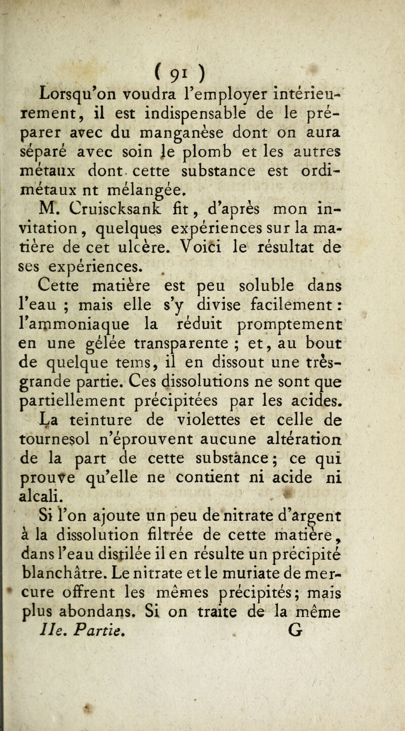 (90 Lorsqu’on voudra l’employer intérieu- rement, il est indispensable de le pré- parer avec du manganose dont on aura séparé avec soin le plomb et les autres métaux dont, cette substance est ordi- métaux nt mélangée. M. Cruiscksank fit, d’après mon in- vitation, quelques expériences sur la ma- tière de cet ulcère. Voici le résultat de ses expériences. Cette matière est peu soluble dans l’eau ; mais elle s’y divise facilement : l’ammoniaque la réduit promptement en une gélée transparente; et, au bout de quelque tems, il en dissout une très- grande partie. Ces dissolutions ne sont que partiellement précipitées par les acides. La teinture de violettes et celle de tournesol n’éprouvent aucune altération de la part de cette substance ; ce qui proute qu’elle ne contient ni acide ni alcali. Si l’on ajoute un peu de nitrate d’argent à la dissolution filtrée de cette riiatièré, dans l’eau disjilée il en résulte un précipité blanchâtre. Le nitrate et le muriate de mer- * cure offrent les m.êmes précipités; mais plus abondans. Si on traite de la même lie. Partie, G