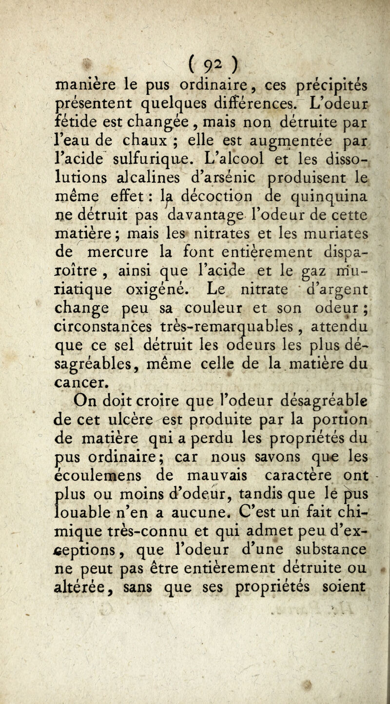 manière le pus ordinaire, ces précipités présentent quelques différences. L’odeur fétide est changée , mais non détruite par l’eau de chaux ; elle est augrnentée par l’acide sulfurique. L’alcool et les disso- lutions alcalines d’arsenic produisent le même effet : 1^ décoction de quinquina lie détruit pas davantage l’odeur de cette matière; mais les nitrates et les muriates de mercure la font entièrement dispa- loître , ainsi que l’acide et le gaz rriu- riatique oxigéné. Le nitrate d’argent change peu sa couleur et son odeur ; circonstances très-remarquables , attendu que ce sel détruit les odeurs les plus dé- sagréables , même celle de la matière du cancer. On doit croire que l’odeur désagréable de cet ulcère est produite par la portion de matière qui a perdu les propriétés du pus ordinaire; car nous savons que les écoulemens de mauvais caractère ont plus ou moins d’odeur, tandis que le ^us louable n’en a aucune. C’est un fait chi- mique très-cOnnu et qui admet peu d’ex- ceptions , que l’odeur d’une substance ne peut pas être entièrement détruite ou altérée, sans que ses propriétés soient