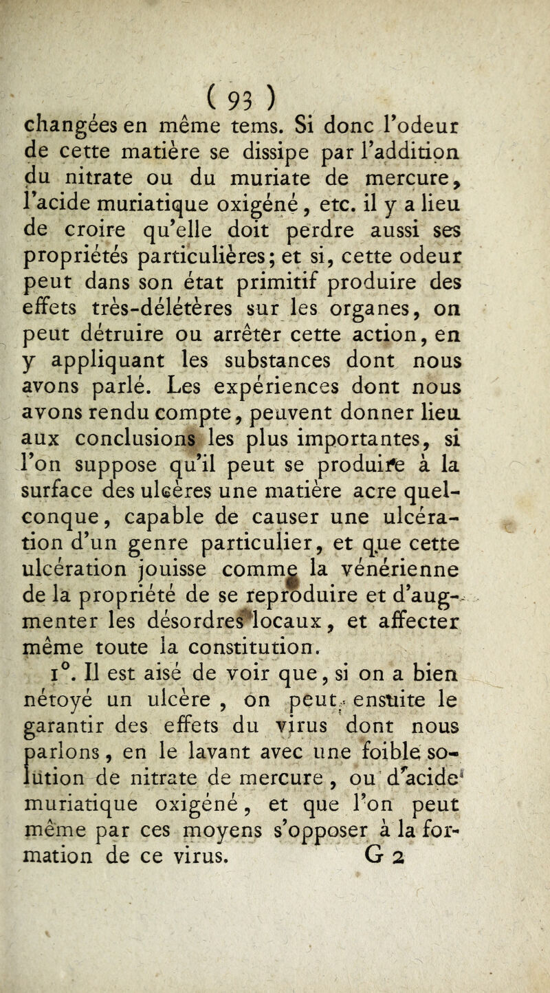 changées en même tems. Si donc l’odeur de cette matière se dissipe par i’additipn du nitrate ou du muriate de mercure, l’acide muriatique oxigéné, etc. il y a lieu de croire qu’elle doit perdre aussi ses propriétés particulières; et si, cette odeur peut dans son état primitif produire des effets très-délétères sur les organes, on peut détruire ou arrêter cette action, en y appliquant les substances dont nous avons parlé. Les expériences dont nous avons rendu compte, peuvent donner lieu, aux conclusions les plus importantes, si l’on suppose qu’il peut se produira à la surface des ulcères une matière acre quel- conque, capable dé causer une ulcéra- tion d’un genre particulier, et que cette ulcération jouisse comme la vénérienne de la propriété de se reproduire et d’aug-- menter les désordres^locaux, et affecter même toute la constitution. 1°. Il est aisé de voir que, si on a bien nétoyé un ulcère , on peut.^ ensuite le garantir des effets du virus dont nous f>arlons, en le lavant avec une foible so- utien de nitrate de mercure , ou d’acide' muriatique oxigéné, et que l’on peut même par ces moyens s’opposer à la for- mation de ce virus. G 2