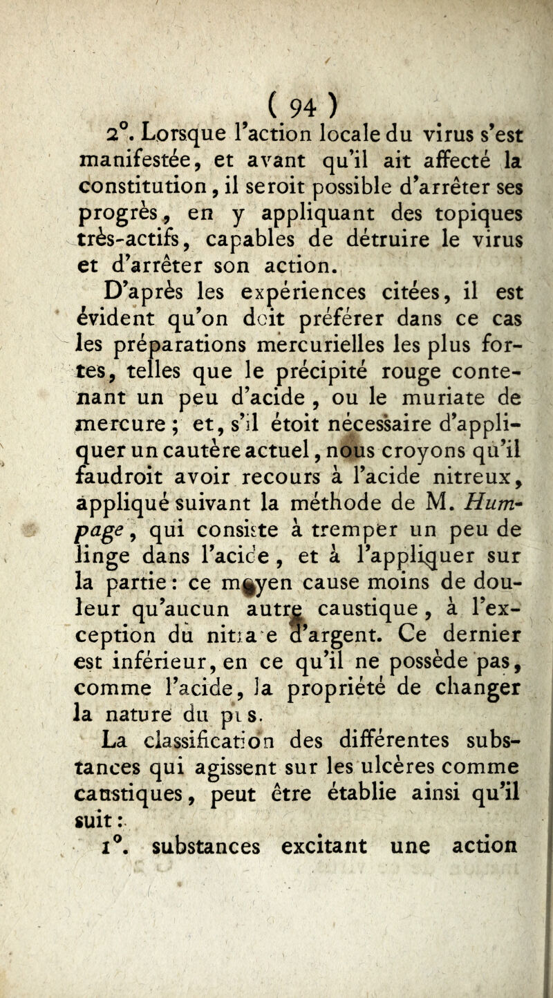 2°. Lorsque l’action locale du virus s’est manifestée, et avant qu’il ait affecté la constitution, il seroit possible d’arrêter ses progrès, en y appliquant des topiques très-actifs, capables de détruire le virus et d’arrêter son action. D’après les expériences citées, il est évident qu’on doit préférer dans ce cas les préparations mercurielles les plus for- tes, telles que le précipité rouge conte- nant un peu d’acide , ou le muriate de mercure ; et, s’il étoit nécessaire d’appli- quer un cautère actuel, nous croyons qu’il faudroit avoir recours à l’acide nitreux. appliqué suivant la méthode de M. Hunv page , qui consiste à tremper un peu de linge dans l’acide , et à l’appliquer sur la partie: ce m|^yen cause moins de dou- leur qu’aucun autre caustique, à l’ex- ception du nitia e aargent. Ce dernier est inférieur, en ce qu’il ne possède pas, comme l’acide, la propriété de changer la nature du pis. La classification des différentes subs- tances qui agissent sur les ulcères comme caustiques, peut être établie ainsi qu’il suit : 1°. substances excitant une action