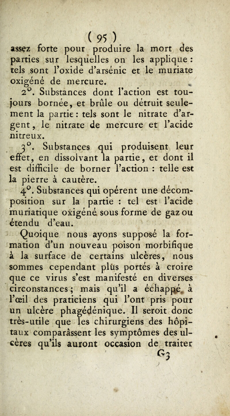 assez forte pour produire la mort des parties sur lesquelles on les applique; tels sont l’oxide d’arsénic et le muriate oxigéné de mercure. 2^. Substances dont l’action est tou- jours bornée, et brûle ou détruit seule- ment la partie : tels sont le nitrate d’ar- gent , le nitrate de mercure et l’acide nitreux. 3°. Substances qui produisent leur effet, en dissolvant la partie, et dont il est difficile de borner l’action : telle est la pierre à cautère. 4®. Substances qui opèrent une décom- position sur la partie : tel est l’acide muriatique oxigéné sous forme de gaz ou étendu d’eau. Quoique nous ayons supposé la for- mation d’un nouveau poison morbifique à la surface de certains ulcères, nous sommes cependant plus portés à croire que ce virus s’est manifesté en diverses circonstances; mais qu’il a échappé, à l’œil des praticiens qui l’ont pris pour un ulcère phagédénique. Il seroit donc très-utile que les chirurgiens des hôpi- taux comparassent les symptômes des ul- cères qu’ils auront occasion de traiter ri-,