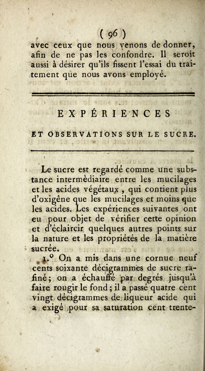 avec ceux que noi^s venons de donner, afin de ne pas les confondre. Il seroit aussi à désirer qu’ils fissent l’essai du trai- tement que nous avons employé. EXPÉRIENCES ET OBSERVATIONS SUR LE SUCRE. Le sucre est regardé comme une subs- tance intermédiaire entre les mucilages et les acides végétaux , qui contient plus d’oxigêne que les mucilages et moins que les acides. Les expériences suivantes ont eu pour objet de vérifier cette opinion et d’éclaircir quelques autres points sur la nature et les propriétés de la matière sucrée. ^ On a mis dans une cornue neuf cents soixante décigrammés de sucre ra- iiné ; on a échaulm par, degrés jusqu’à faire rougir le fond ; il a passé quatre cent vingt decigrammes de liqueur acide qui a exigé pour sa saturation cent trente-