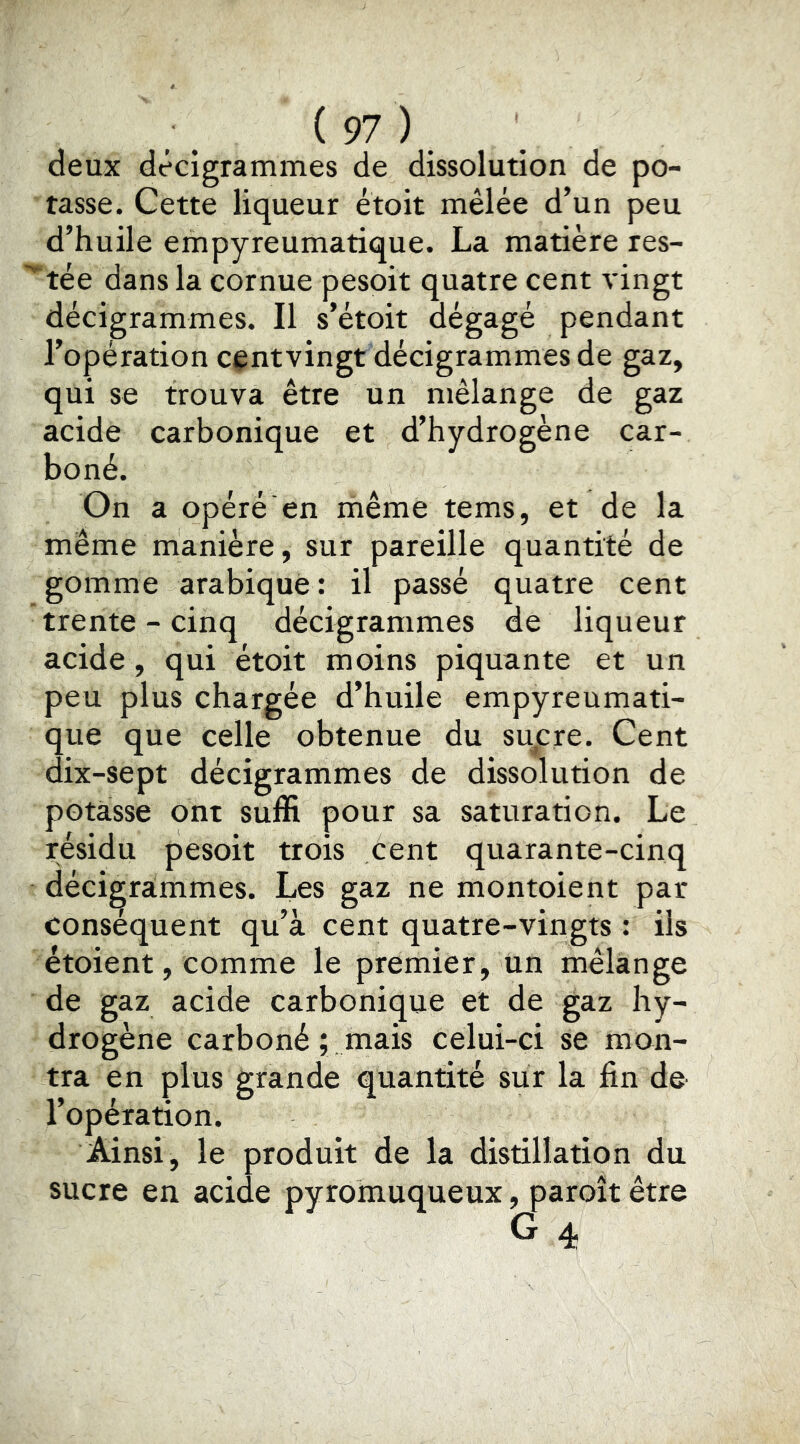 deux decigrammes de dissolution de po- tasse. Cette liqueur ètoit mêlée d’un peu d’huile empyreumatique. La matière res- ^tée dans la cornue pesoit quatre cent vingt decigrammes. Il s’étoit dégagé pendant l’opération centvingt décigrammes de gaz, qui se trouva être un mélange de gaz acide carbonique et d’hydrogène car- boné. On a opéré en même tems, et de la même manière, sur pareille quantité de gomme arabique: il passé quatre cent trente - cinq décigrammes de liqueur acide, qui étoit moins piquante et un peu plus chargée d’huile empyreumati- que que celle obtenue du sucre. Cent dix-sept décigrammes de dissolution de potasse ont suffi pour sa saturation. Le résidu pesoit trois cent quarante-cinq décigrammes. Les gaz ne montoient par consequent qu’à cent quatre-vingts : iis étoient, comme le premier, un mélange de gaz acide carbonique et de gaz hy- drogène carboné ; mais celui-ci se mon- tra en plus grande quantité sur la fin de l’opération. Ainsi, le produit de la distillation du sucre en acide pyromuqueux, paroît être G 4.