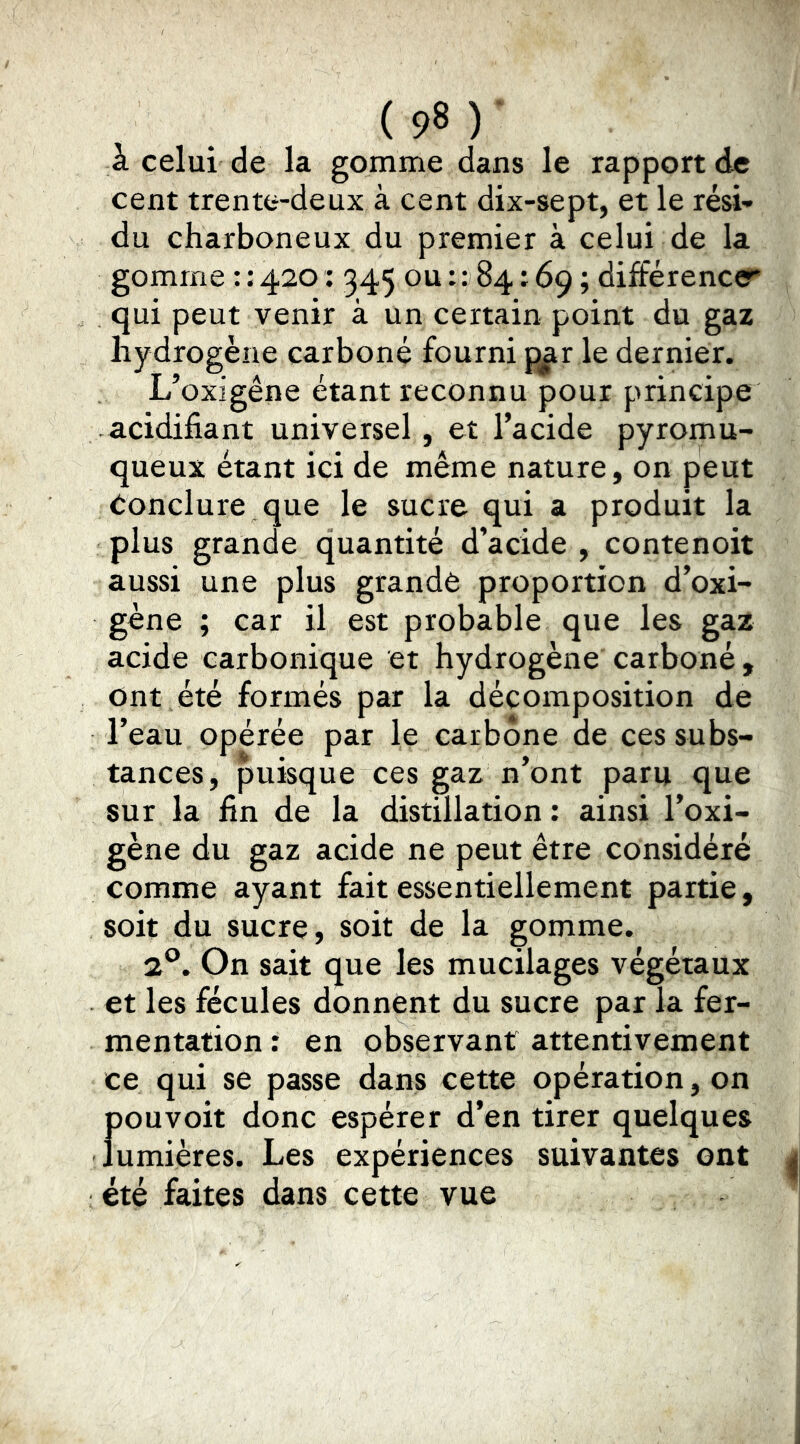 à celui de la gomme dans le rapport de cent trente-deux à cent dix-sept, et le rési-» du charboneux du premier à celui de la gomme : : 420: 345 ou : : 84:69 ; différence?* qui peut venir à un certain point du gaz hydrogène carboné fourni p^r le dernier. L’oxigêne étant reconnu pour principe acidifiant universel, et l’acide pyromu- queux étant ici de même nature, on peut Conclure que le sucre qui a produit la plus grande quantité d’acide , contenoit aussi une plus grande proportion d’oxi- gène ; car il est probable que les gaz acide carbonique et hydrogène carboné. Ont été formés par la décomposition de l’eau opérée par le carbone de ces subs- tances, puisque ces gaz n’ont paru que sur la fin de la distillation : ainsi l’oxi- gène du gaz acide ne peut être considéré comme ayant fait essentiellement partie, soit du sucre, soit de la gomme. 2*^. On sait que les mucilages végétaux et les fécules donnent du sucre par la fer- mentation : en observant attentivement ce qui se passe dans cette opération, on pouvoit donc espérer d’en tirer quelques lumières. Les expériences suivantes ont été faites dans cette vue