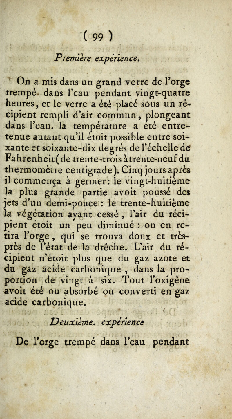 Première expérience. '■ On a mis dans un grand verre de l’orge trempé, dans l’eau pendant vingt-quatre heures, et le verre a été placé sous un ré- cipient rempli d’air commun, plongeant dans l’eau, la température a été entre- tenue autant qu’il étoit possible entre soi- xante et soixante-dix degrés de l’échelle def Fahrenheit(de trente-trois à trente-neuf du thermomètre centigrade). Cinq jours après il commença à germer: le vingt-huitième la plus grande partie avoit poussé des jets d’un demi-pouce : le trente-huitième la végétation ayant cessé , l’air du réci- pient étoit un peu diminué : on en re- tira l’orge, qui se trouva doux et très- près de l’état de la drêche. L’air du ré- cipient n’étoit plus que du gaz azote et du gaz acide carbonique , dans la pro- portion de vingt à six. Tout l’oxigêne avoit été ou absorbé ou converti en gaz acide carbonique. Deuxième, expérience De Torge trempé dans l’eau pendant