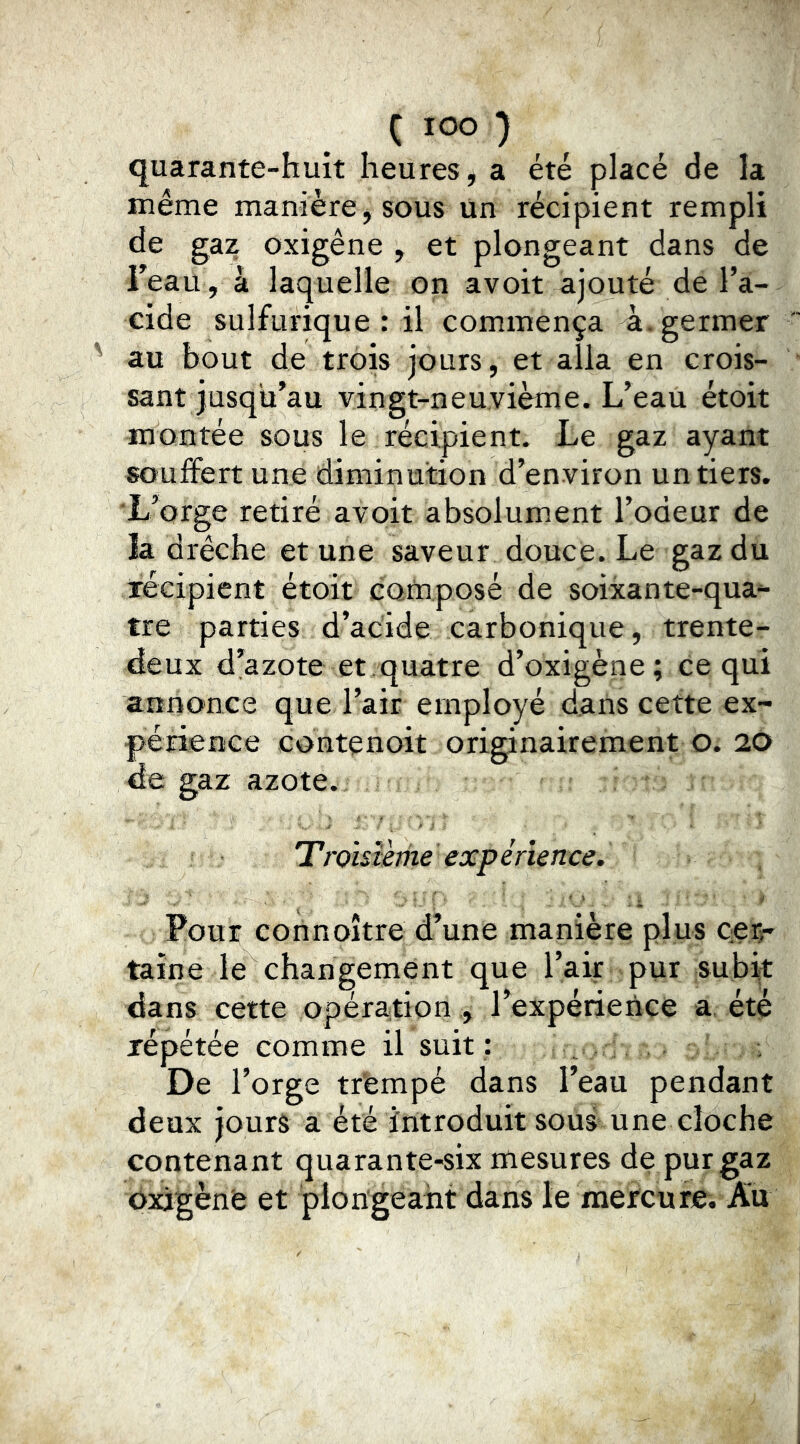 ( lOO ) quarante-huit heures, a été placé de la même manière, sous Un récipient rempli de gaz oxigêne , et plongeant dans de Feau , à laquelle on avoit ajouté de l’a- cide sulfurique: il commença à. germer au bout de trois jours, et alla en crois- sant jusqu’au vingt-neuvième. L’eau étoit montée sous le récipient. Le gaz ayant souffert une diminution d’environ un tiers. L’orge retiré avoit absolument l’odeur de la drêche et une saveur douce. Le gaz du recipient etoit compose de soixante-qua^ tre parties d’acide carbonique, trente- deux d’azote et. quatre d’oxigène; ce qui annonce que l’air employé dans cette ex- périence contenoit originairement o. 20 de gaz azote. Troisième expérience. Pour connoître d’une manière plus cer- taine le changement que l’air pur subit dans cette opération , l’expérience a été répétée comme il suit : De l’orge tr'empé dans l’eau pendant deux jours a été introduit sous une cloche contenant quarante-six mesures de pur gaz oxigènfe et plongeant dans le mercure. Au