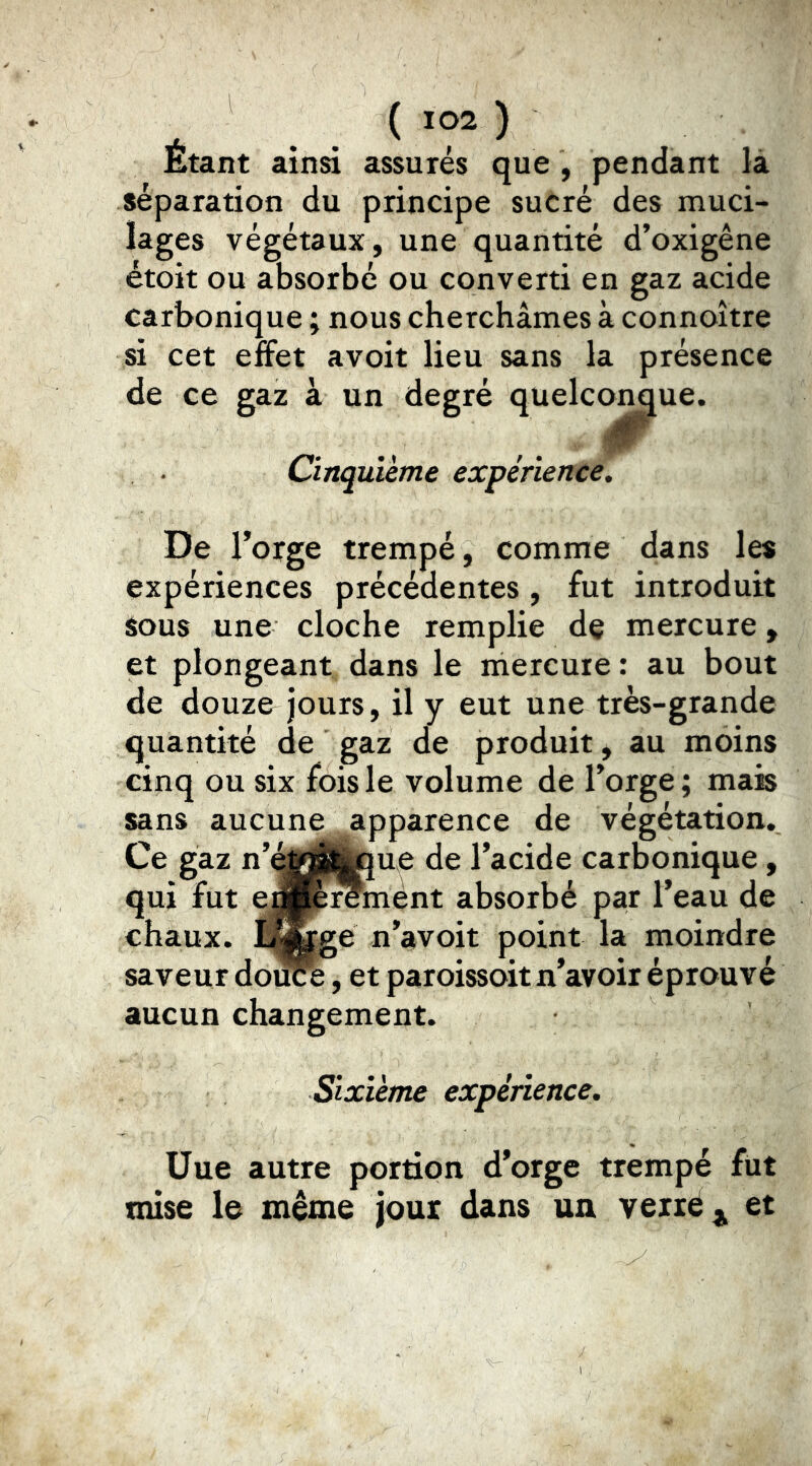 Étant ainsi assurés que , pendant là séparation du principe sucré des muci- lages végétaux, une quantité d’oxigêne étoit ou absorbé ou converti en gaz acide carbonique ; nous cherchâmes à connoître si cet effet avoit lieu sans la présence de ce gaz à un degré quelc<^^ue. Cinquième expérience. De Forge trempé, comme dans les expériences précédentes, fut introduit Sous une cloche remplie de mercure, et plongeant dans le mercure : au bout de douze jours, il y eut une très-grande quantité de gaz de produit, au moins cinq ou six fois le volume de Forge ; mais sans aucune apparence de végétation. Ce gaz n’^Wf^Étoue de Facide carbonique, qui fut e||p^niént absorbé par Feau de chaux, la^ge n’avoit point la moindre saveur douce, et paroissoit n’avoir éprouvé aucun changement. Sixième expérience. Üue autre portion d’orge trempé fut mise le même jour dans un vexrêj^ et