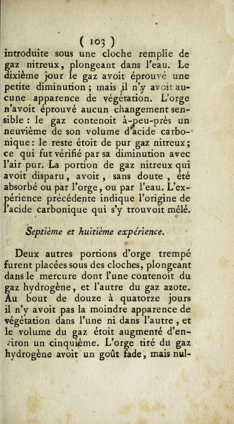 introduite sous une cloche remplie de gaz nitreux, plongeant dans Teau. Le dixième jour le gaz avoit éprouvé une petite diminution ; mais jl n’.y avoit au- cune apparence de végétation. L’orge n’avoit éprouvé aucun changement sen- sible : le gaz contenoit à-^eu-près un neuvième de son volume d acide carbo- nique : le reste étoit de pur gaz nitreux ; ce qui fut vérifié par Sa diminution avec l’air pur. La portion de gaz nitreux qui avoit disparu, avoit, sans doute , été absorbé ou par l’orge, ou par l’eau. L’ex- périence précédente indique l’origine de î’acide carbonique qui s’y trouvoit mêlé. Septîènpe et huitième expérience. Deux autres portions d’orge trempé furent placées sous des cloches, plongeant dans le mercure dont l’une contenoit du gaz hydrogène, et l’autre du gaz azote. Au bout de douze à quatorze jours il n’y avoit pas la moindre apparence de végétation dans l’une ni dans l’autre , et le volume du gaz étoit augmenté d’en- /iron un cinquième. L’orge tiré du gaz hydrogène avoit un goût fade, mais nul-