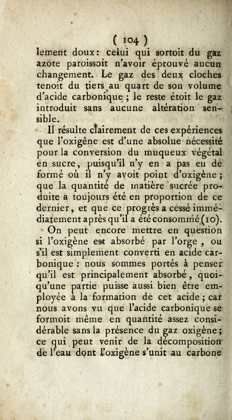 lemerit doux r celui qui sortoit du gaz azote paroissoit n’avoir éprouvé aucun changement. Le gaz des deux cloches tenoit du tiers au quart de son volume d’acide carbonique ; le reste étoit le gaz introduit sans aucune altération sen- sible. Il résulte clairement de ces expériences que l’oxigêne est d’une absolue nécessité pour la conversion du muqueux végétal en sucre, puisqu’il n’y en a pas eu dé formé où il n’y avoir point d’oxigène ; que la quantité de matière sucrée pro- duite a toujours été en proportion de ce dernier, et que ce progrès a cessé immé- diatement après qu’il a été consommé (lo). On peut encore mettre en question si l’oxigène es*t absorbé par l’orge , ou s’il est simplement converti en acide car- bonique : nous sommes portés à penser qu’il est principalement absorbé, quoi- qu’une pa.rtie puisse aussi bien être em- ployée a la formation de cet acide ; car nous avons vu que l’acide carbonique se formoit même en quantité assez consi- dérable sans la présence du ^az oxigène ; ce qui peut venir de la decomposition de l’eau dont i’oxigène s’unit au carbone