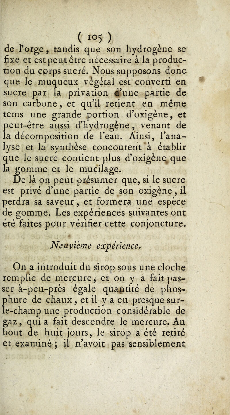 de l’orge, tandis que son hydrogène se fixe et est peut être nécessaire à la produc- tion du corps sucré. Nous supposons donc que le muqueux végétal est converti en sucre par la privation d’une partie de son carbone, et qu’il retient en même tems une grande portion d’oxigène, et peut-être aussi d’hydrogène, venant de la décomposition de l’eau. Ainsi, l’ana- lyse et la synthèse concourent à établir que le sucre contient plus d’oxigène, que la gomme et le mucilage. De là on peut présumer que, si le sucre est privé d’une partie de son oxigène, il perdra sa saveur, et formera une espèce de gomme. Les expériences suivantes ont été faites pour vérifier cette conjoncture. Neuvième expérience. On a introduit du sirop sous une cloche remplie de mercure, et on y a fait pas- ser à-peu-près égale quaptité de phos- pLure de chaux, et il y a eu presque sur- le-champ une production considérable de gaz, qui a fait descendre le mercure. Au bout de huit jours, le sirop a été retiré et examiné ; il n’avoit pas sensiblement