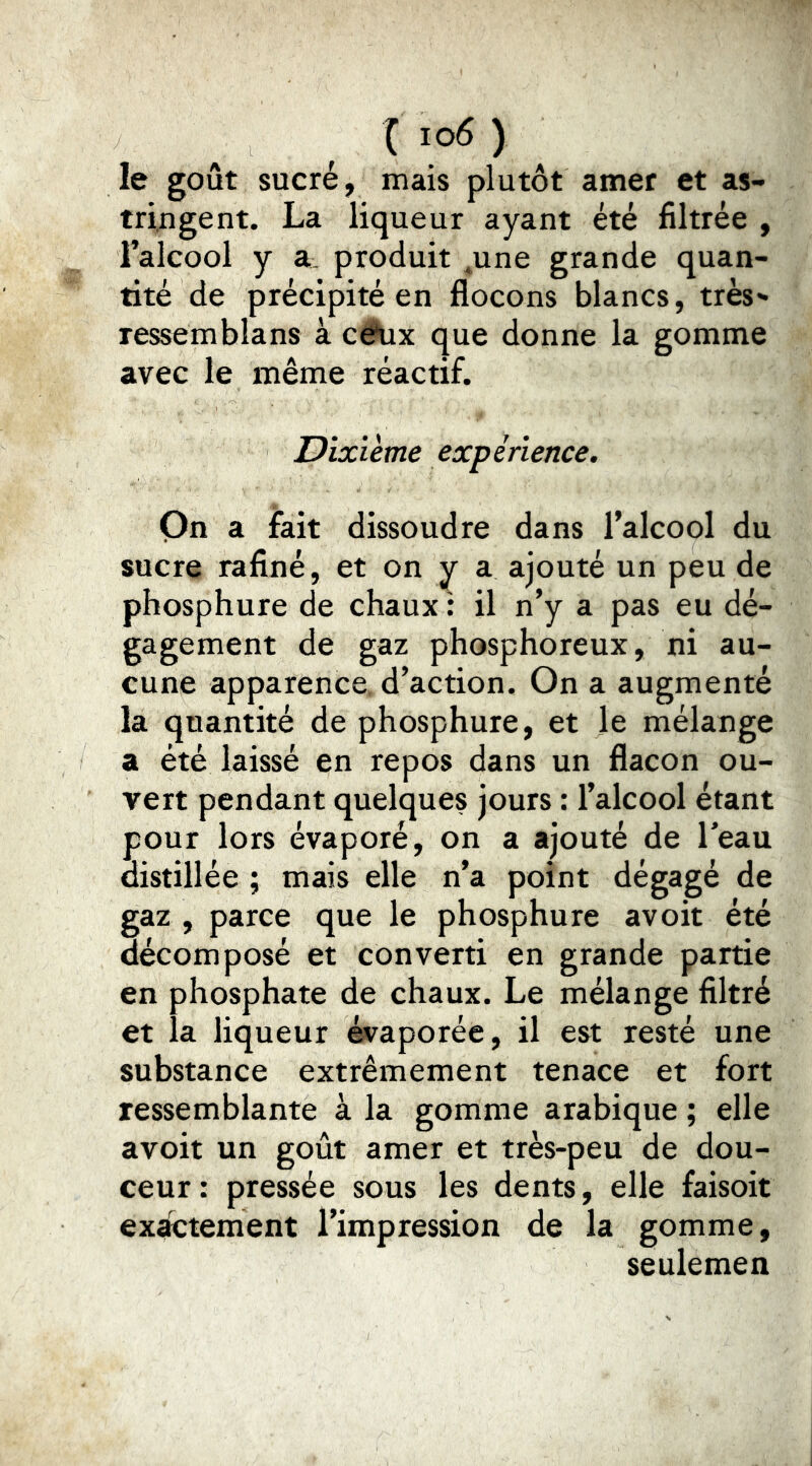 ( i o6 ) le goût sucré, mais plutôt amer et as- tringent. La liqueur ayant été filtrée , ralcool y a_ produit ^une grande quan- tité de précipité en flocons blancs, très*- ressemblans à cêüx que donne la gomme avec le même réactif. Dixième expérience. On a fait dissoudre dans l’alcool du sucre rafiné, et on a ajouté un peu de phosphure de chaux : il n’y a pas eu dé- gagement de gaz phosphoreux, ni au- cune apparence, d’action. On a augmenté la quantité de phosphure, et le mélange a été laissé en repos dans un flacon ou- vert pendant quelques jours : l’alcool étant pour lors évaporé, on a ajouté de l’eau distillée ; mais elle n’a point dégagé de gaz , parce que le phosphure avoit été décomposé et converti en grande partie en phosphate de chaux. Le mélange filtré et la liqueur évaporée, il est resté une substance extrêmement tenace et fort ressemblante à la gomme arabique ; elle avoit un goût amer et très-peu de dou- ceur : pressée sous les dents, elle faisoit exactement l’impression de la gomme, seulemen