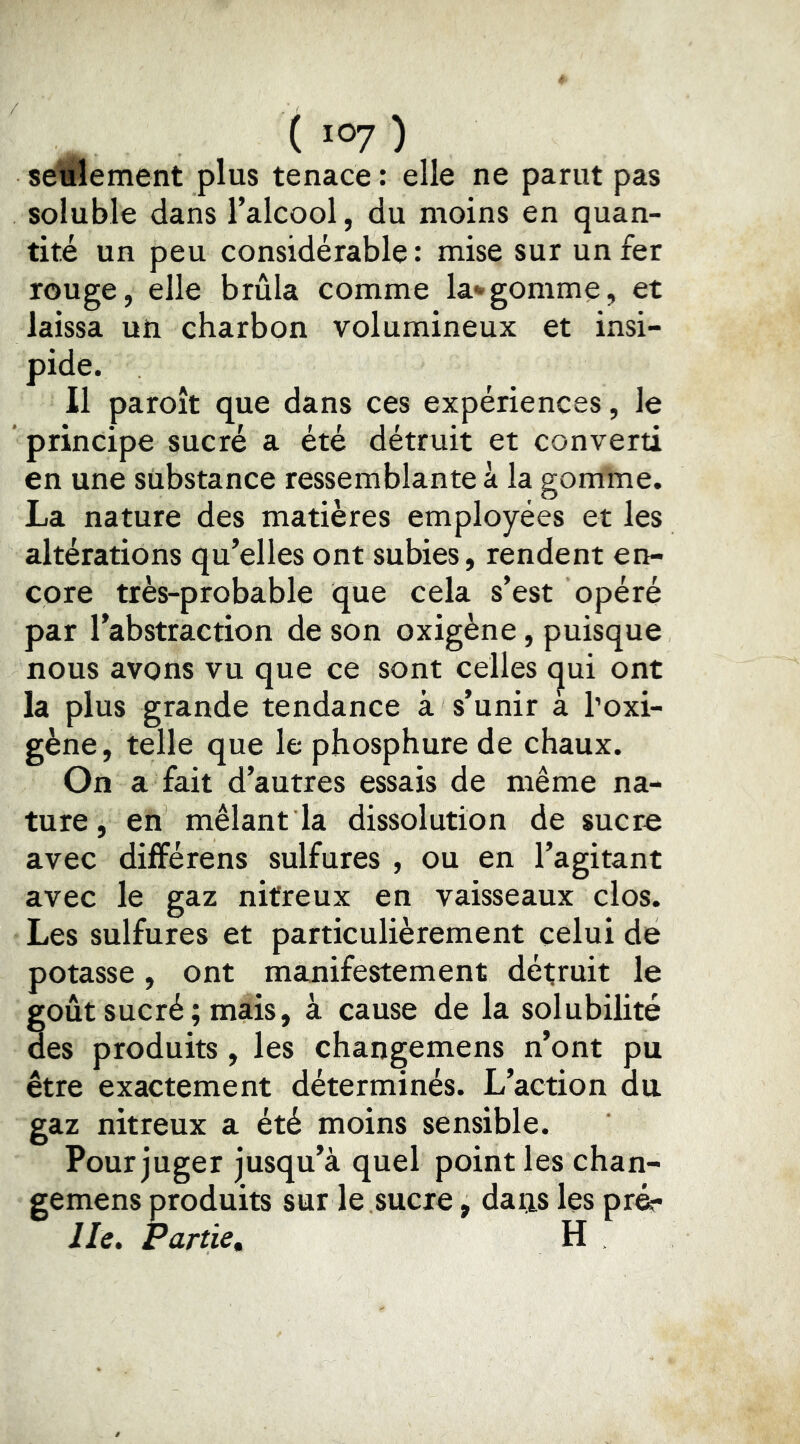 ( 10? ) seulement plus tenace : elle ne parut pas soluble dans l’alcool, du moins en quan- tité un peu considérable : mise sur un fer rouge, elle brûla comme la*gomme, et laissa un charbon volumineux et insi- pide. Il paroît que dans ces expériences, le ’ principe sucré a été détruit et converti en une substance ressemblante à la gomme. La nature des matières employées et les altérations qu’elles ont subies, rendent en- core très-probable que cela s’est opéré par l’abstraction de son oxigène, puisque nous avons vu que ce sont celles (jui ont la plus grande tendance à s’unir a l’oxi- gène, telle que le phosphure de chaux. On a fait d’autres essais de même na- ture, en mêlant la dissolution de sucr« avec différons sulfures , ou en l’agitant avec le gaz nitreux en vaisseaux clos. Les sulfures et particulièrement celui de potasse, ont manifestement détruit le goût sucré; mais, à cause de la solubilité des produits , les changemens n’ont pu être exactement déterminés. L’action du gaz nitreux a été moins sensible. Pour juger jusqu’à quel point les chan- gemens produits sur le sucre, daiis les pr^ lie. Partie, H