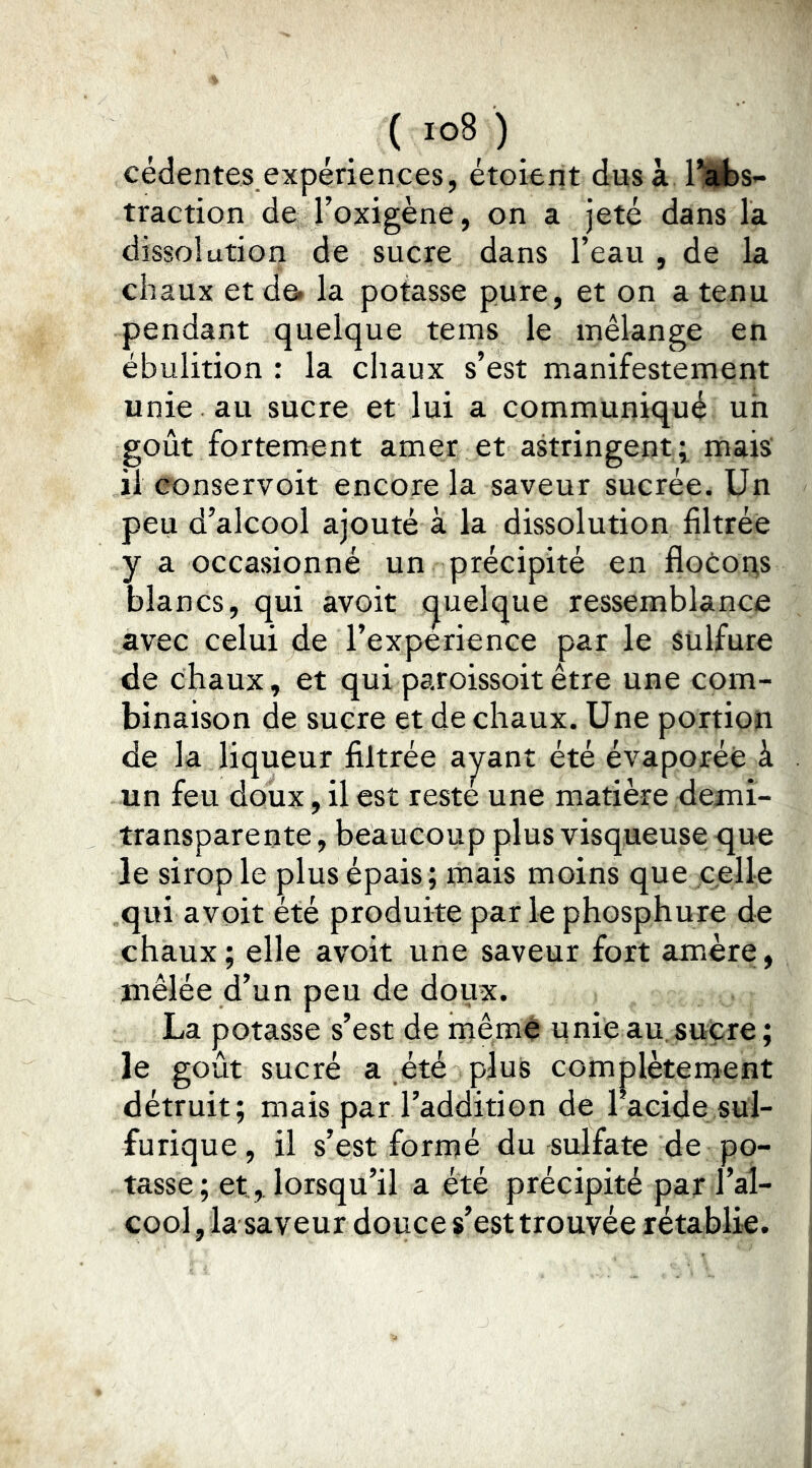 ( ) cédentes expériences, étoient dus à IKfes- traction de l’oxigène, on a jeté dans la dissolution de sucre dans l’eau , de la chaux et de* la potasse pure, et on a tenu pendant quelque tems le mélange en ébulition : la chaux s’est manifestement unie au sucre et lui a communiqué uh goût fortement amer et astringent^ mais' il eonservoit encore la saveur sucrée. Un peu d’alcool ajouté à la dissolution filtrée y a occasionné un précipité en flotoi^s blancs, qui avoit (Quelque ressemblance avec celui de l’experience par le sulfure de chaux, et quiparoissoitêtre une com- binaison de sucre et de chaux. Une portion de la liqueur filtrée ay^ant été évaporée à un feu doux, il est reste une matière demi- transparente , beaucoup plus visqueuse que le sirop le plus épais; mais moins que celle qui avoit été produite par le phosphure de chaux; elle avoit une saveur fort amère, mêlée d’un peu de doux. La potasse s’est de même unie au. sucre; le goût sucré a été plus complètement détruit; mais par l’addition de l’acide sul- furique , il s’est formé du -sulfate de po- tasse ; et,. lorsqu’il a été précipité par l’al- cool , la saveur douce s’est trouvée rétablie.
