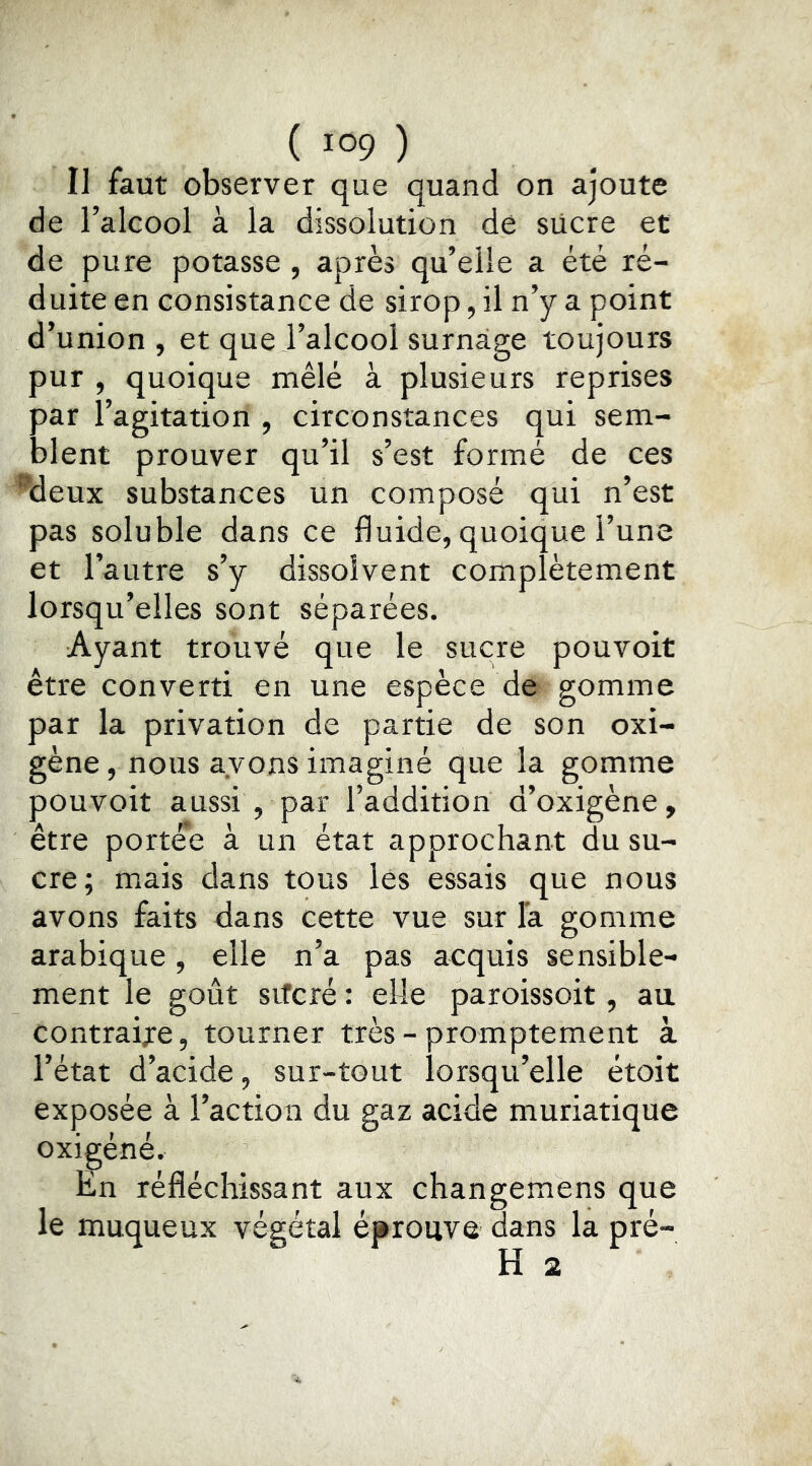 Il faut observer que quand on ajoute de l’alcool à la dissolution de siicre et de pure potasse , après qu’elle a été ré- duite en consistance de sirop, il n’y a point d’union , et que l’alcool surnage toujours pur , quoique mêlé à plusieurs reprises par l’agitation , circonstances qui sem- blent prouver qu’il s’est formé de ces ^deux substances un composé qui n’est pas soluble dans ce fluide, quoique l’une et l’autre s’y dissolvent complètement lorsqu’elles sont séparées. Ayant trouvé que le sucre pouvoit être converti en une espèce de gomme par la privation de partie de son oxi- gène, nous avons imaginé que la gomme pouvoit aussi , par l’addition d’oxigène, être portée à un état approchant du su- cre; mais dans tous les essais que nous avons faits dans cette vue sur la gomme arabique, elle n’a pas acquis sensible- ment le goût sifcré : elle paroissoit, au contraire, tourner très - promptement à l’état d’acide, sur-tout lorsqu’elle étoit exposée à l’action du gaz acide muriatique oxigéné. En réfléchissant aux changemens que le muqueux végétal éprouve dans la pré- H 2