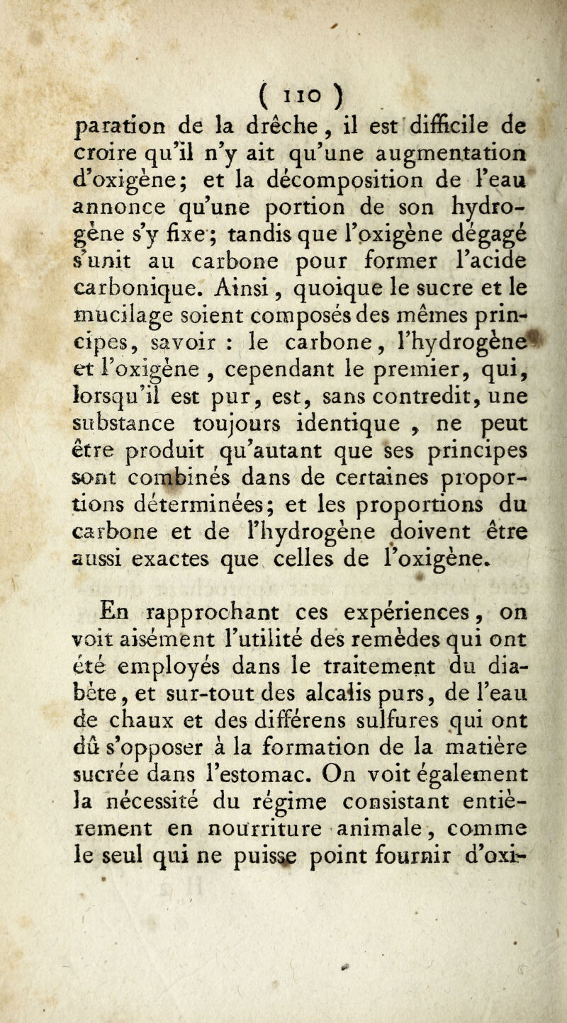 { ”0 ) paration de la drêche, il est difficile de croire qu’il n’y ait qu’une augmentation d’oxigène ; et la décomposition de l’eau annonce qu’une portion de son hydro- gène s’y fixe ; tandis que l’pxigène dégagé s’unit au carbone pour former l’acide carbonique. Ainsi, quoique le sucre et le mucilage soient composés des mêmes prin- cipes, savoir : le carbone, l’hydrogène^' et Foxigène , cependant le premier, qui, lorsqu’il est pur, est, sans contredit, une substance toujours identique , ne peut être produit qu’autant que ses principes sont combinés dans de certaines propor- tions déterminées; et les proportions du carbone et de l’hydrogène doivent être aussi exactes que celles de Foxigène. En rapprochant ces expériences, on voit aisément Futilité des remèdes qui ont été employés dans le traitement du dia- bète, et sur-tout des alcalis purs, de l’eau de chaux et des différens sulfures qui ont dû s’opposer à la formation de la matière sucrée dans l’estomac. On voit également la nécessité du régime consistant entiè- rement en nourriture animale, comme le seul qui ne puis^ point fournir d’on-