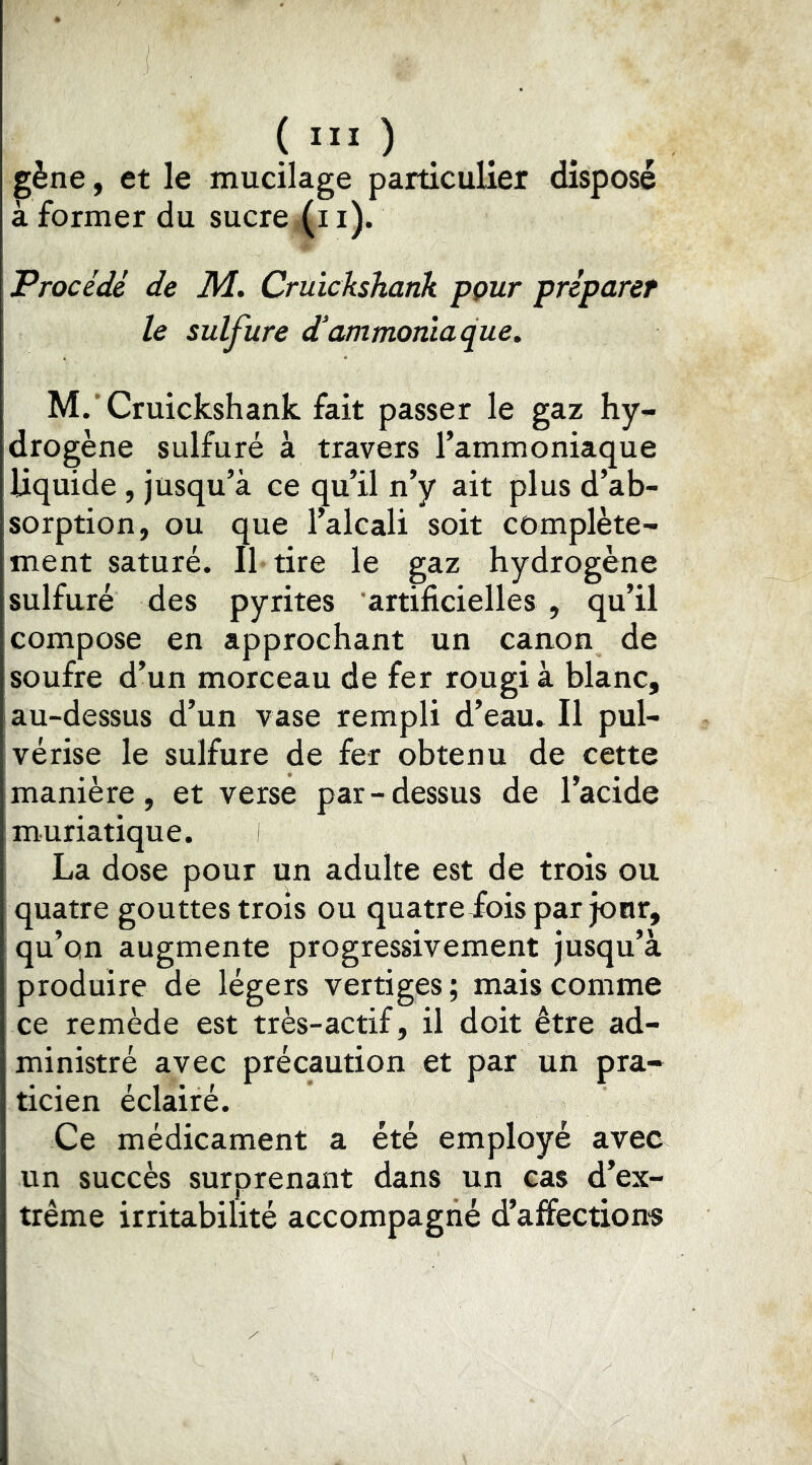 ( “I ) . gène, et le mucilage particulier disposé à former du sucre (i i). Procédé de M. Cruickshank pçur préparer le sulfure d'ammoniaque. M.'Cruickshank fait passer le gaz hy- drogène sulfuré à travers l’ammoniaque liquide, jusqu’à ce qu’il n’y ait plus d’ab- sorption, ou que l’alcali soit complète- ment saturé. Il tire le gaz hydrogène sulfuré des pyrites artificielles , qu’il compose en approchant un canon de soufre d’un morceau de fer rougi à blanc, au-dessus d’un vase rempli d’eau. Il pul- vérise le sulfure de fer obtenu de cette manière, et verse par-dessus de l’acide muriatique. i La dose pour un adulte est de trois ou quatre gouttes trois ou quatreiois par jour, qu’on augmente progressivement jusqu’à produire de légers vertiges; mais comme ce remède est très-actif, il doit être ad- ministré avec précaution et par un pra- ticien éclairé. Ce médicament a été employé avec un succès surprenant dans un cas d’ex- trême irritabilité accompagné d’affections