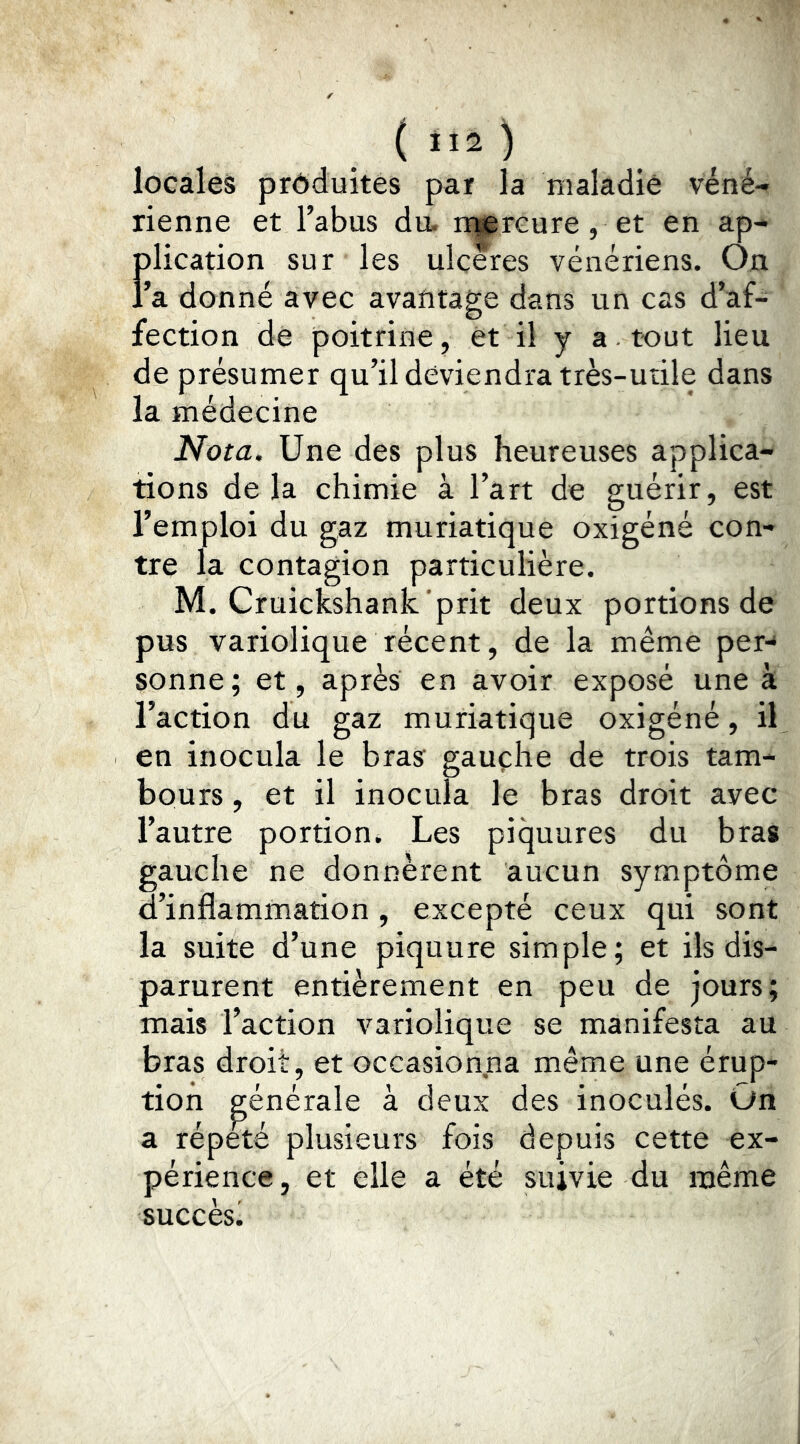 ( ”2 ) locales produites par la maladie véné- rienne et l’abus du. n|prGure, et en ap- flication sur les ulcérés vénériens. On a donné avec avaritage dans un cas d’af- fection de poitrine, et il y a. tout lieu de présumer qu’il deviendra très-utile dans la médecine Nota. Une des plus heureuses applica- tions delà chimie à l’art de guérir, est l’emploi du gaz muriatique oxigéné con- tre la contagion particulière. M. Cruickshank.'prit deux portions de pus variolique récent, de la même per-^ sonne; et, après en avoir exposé une à l’action du gaz muriatique oxigéné, il en inocula le bras gauche de trois tam- bours , et il inocula le bras droit avec l’autre portion. Les piquures du bras gauche ne donnèrent aucun symptôme d’inflammation, excepté ceux qui sont la suite d’une piquure simple; et ils dis- parurent entièrement en peu de jours; mais l’action variolique se manifesta au bras droit, et occasionna même une érup- tion générale à deux des inoculés. On a répété plusieurs fois depuis cette ex- périence, et elle a été suivie du même succès!