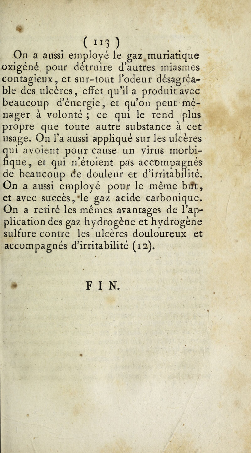 ( Ilp On a aussi employe le gaz muriatique oxigéné pour détruire d’autres miasmes contagieux, et sur-to ut l’odeur désagréa- ble des ulcères, effet qu’il a produit avec beaucoup d’énergie, et qu’on peut mé- nager à volonté ; ce qui le rend plus propre que toute autre substance à cet usage. On l’a aussi appliqué sur les ulcères qui avoient pour cause un virus morbi- fique, et qui n’étoient pâs accompagnés de beaucoup de douleur et d’irritabilité. On a aussi employé pour le même bift, et avec succès,*le gaz acide carbonique. On a retiré les mêmes avantages de l’ap- plication des gaz hydrogène et hydrogène sulfure contre les ulcères douloureux et accompagnés d’irritabilité (12). F I N.