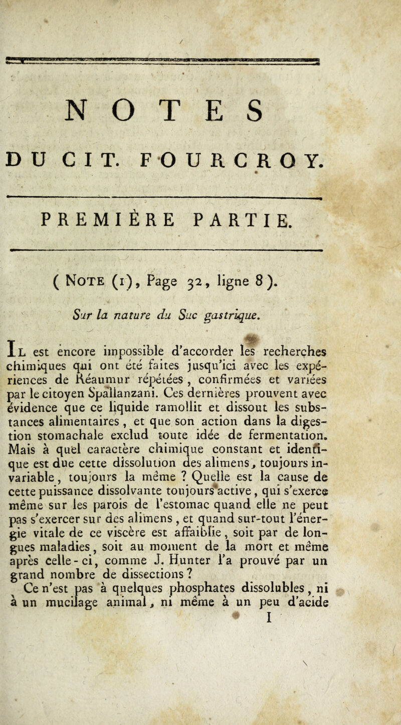 NOTES D U C I T. F O U R C R O Y. PREMIÈRE PARTIE. ( Note (i), Page 32, ligne 8 ). Sur la nature du Suc gastrique. T ... H IL est encore impossible d’accorder les recherches chimiques qui ont été faites jusqu’ici avec les expé- riences de Kéaumur répétées , confirmées et variées par le citoyen Spallanzani. Ces dernières prouvent avec évidence que ce liquide ramollit et dissout les subs- tances alimentaires , et que son action dans la diges- tion stomachale exclud toute idée de fermentation. Mais à quel caractère chimique constant et idenfi- que est due cette dissolution des alimens^ toujours in- variable , toujours la même ? Quelle est la cause de cette puissance dissolvante toujours^active, qui s’exerce même sur les parois de l’estomac quand elle ne peut pas s’exercer sur des alimens , et quand sur-tout l’éner- gie vitale de ce viscère est affaiblie, soit par de lon- gues maladies, soit au moment de la mort et même après celle-ci, comme J. Hunter l’a prouvé par un grand nombre de dissections ? Ce n’est pas à quelques phosphates dissolubles, ni à un mucilage animal, ni meme à un peu d’acide