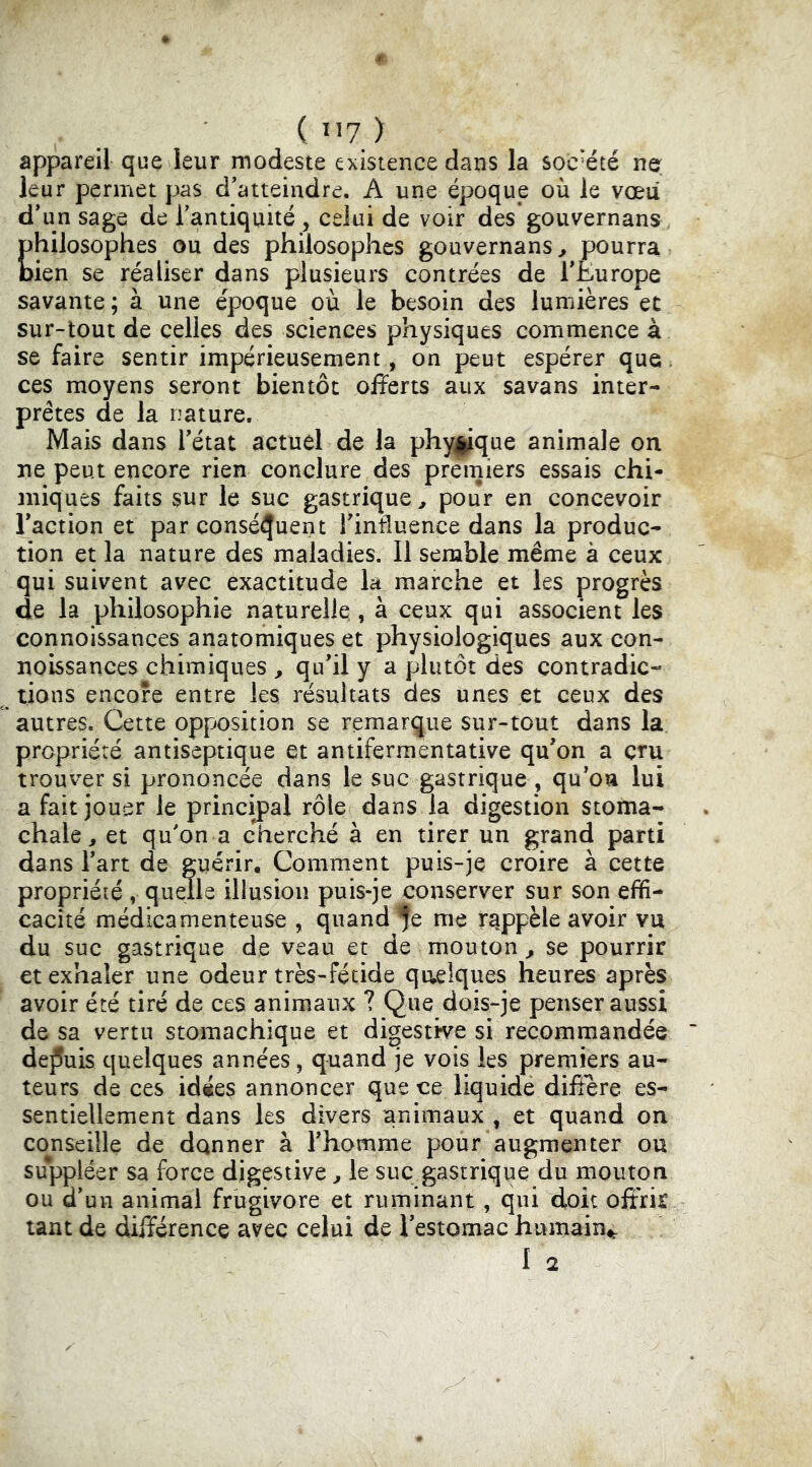 appareil que leur modeste existence dans la société ne leur permet pas d'atteindre. A une époque où le vœu d'un sage de Tantiquité , celui de voir des gouvernans philosophes ou des philosophes gouvernans ^ pourra bien se réaliser dans plusieurs contrées de rÈurope savante ; à une époque où le besoin des lumières et sur-tout de celles des sciences physiques commence à se faire sentir impérieusement, on peut espérer que. ces moyens seront bientôt offerts aux savans inter- prètes de la nature. Mais dans l'état actuel de la phy^que animale on ne peut encore rien conclure des premiers essais chi- miques faits sur le suc gastrique^ pour en concevoir l'action et par conséquent l'intluence dans la produc- tion et la nature des maladies. Il semble même à ceux qui suivent avec exactitude la marche et les progrès de la philosophie naturelle,, à ceux qui associent les connoissances anatomiques et physiologiques aux con- noissances chimiques ^ qu'il y a plutôt des contradic- tions encore entre les résultats des unes et ceux des autres. Cette opposition se remarque sur-tout dans la propriété antiseptique et antifermentative qu'on a cru trouver si prononcée dans le suc gastrique , qu'on lui a fait jouer le principal rôle dans la digestion stoma- chale, et qu'on a cherché à en tirer un grand parti dans l'art de guérir. Comment puis-je croire à cette propriété , quelle illusion puis-je conserver sur son effi- cacité médicamenteuse , quand fe me rappelé avoir vu du suc gastrique de veau et de mouton^ se pourrir et exhaler une odeur très-fétide quelques heures après avoir été tiré de ces animaux ? Que dois-je penser aussi de sa vertu stomachique et digestive si recommandée de^îuis quelques années, quand je vois les premiers au- teurs de ces idées annoncer que ce liquide diffère es- sentiellement dans les divers animaux , et quand on conseille de donner à l'homme pour augmenter ou suppléer sa force digestive ^ le suc gastrique du mouton ou d’un animal frugivore et ruminant, qui doit offrir tant de différence avec celui de l'estomac humain^