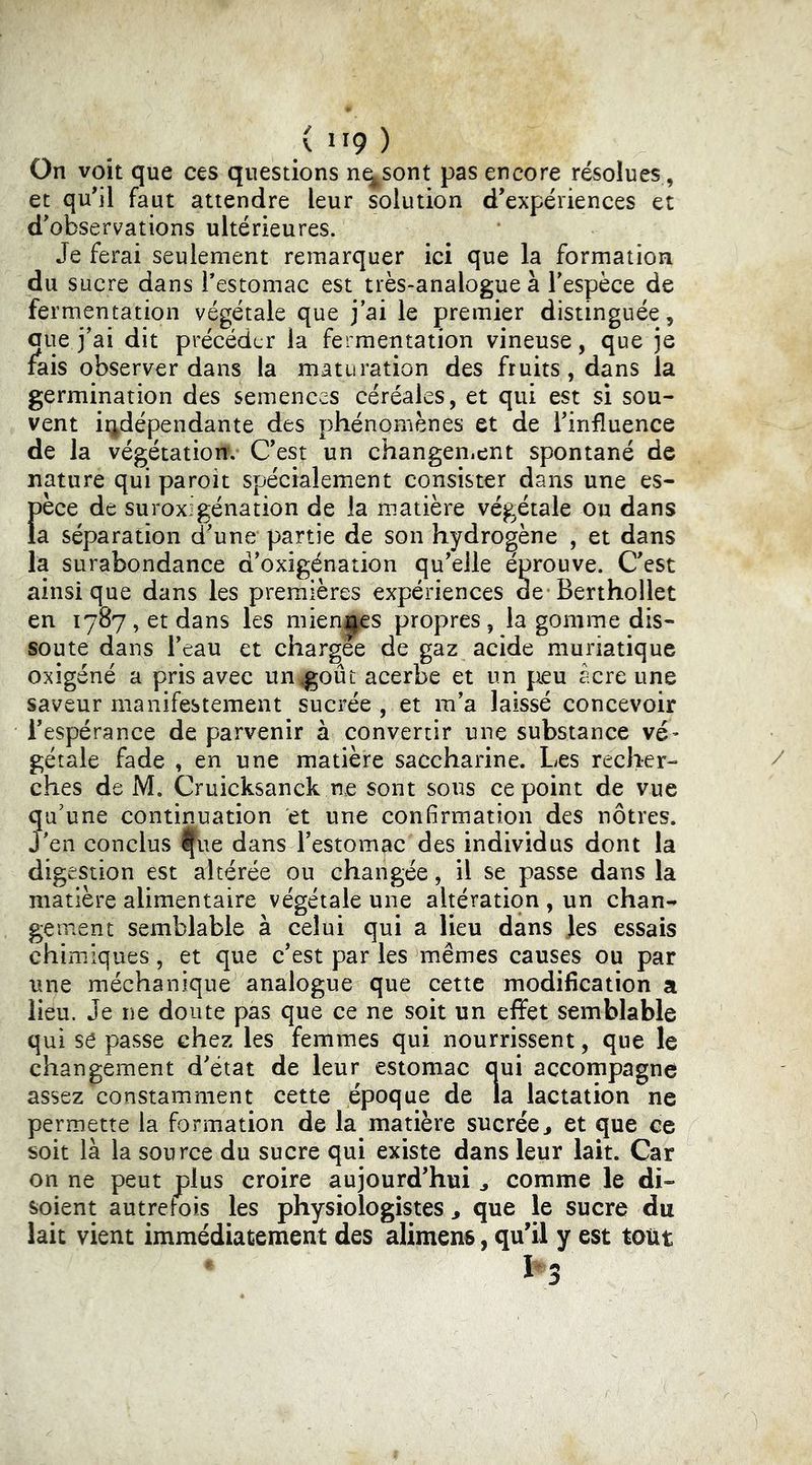 On voit que ces questions n^sont pas encore résolues, et qu’il faut attendre leur solution d’expériences et d’observations ultérieures. Je ferai seulement remarquer ici que la formation du sucre dans Testomac est très-analogue à l’espèce de fermentation végétale que j’ai le premier distinguée, aue j’ai dit précéder la fermentation vineuse, que je rais observer dans la maturation des fruits, dans la germination des semences céréales, et qui est si sou- vent indépendante des phénomènes et de l’influence de la végétation. C’est un changen.ent spontané de nature qui paroit spécialement consister dans une es- t)èce de suroxigénation de la m.atière végétale ou dans a séparation d’une partie de son hydrogène , et dans la surabondance d’oxigénation qu’elle éprouve. C’est ainsique dans les premières expériences de’Berthollet en 1787, et dans les miennes propres, la gomme dis- soute dans l’eau et chargee de gaz acide muriatique oxigéné a pris avec un goût acerbe et un jieu acre une saveur manifestement sucrée , et m’a laissé concevoir i’espérance de parvenir à convertir une substance vé’ gétale fade , en une matière saccharine. Les recher- ches de M. Cruicksanck ne sont sous ce point de vue qu’une continuation et une confirmation des nôtres, j’en conclus Ifue dans l’estomac des individus dont la digestion est altérée ou changée, il se passe dans la matière alimentaire végétale une altération , un chan- gement semblable à celui qui a lieu dans Jes essais chimiques, et que c’est par les mêmes causes ou par une méchanique analogue que cette modification a lieu. Je ne doute pas que ce ne soit un eflfet semblable qui se passe chez les femmes qui nourrissent, que le changement d’état de leur estomac oui accompagne assez constamment cette époque de la lactation ne permette la formation de la matière sucrée^ et que ce soit là la source du sucre qui existe dans leur lait. Car on ne peut plus croire aujourd’hui j comme le di- soient autrefois les physiologistes ^ que le sucre du lait vient immédiatement des alimens, qu’il y est tout h 3