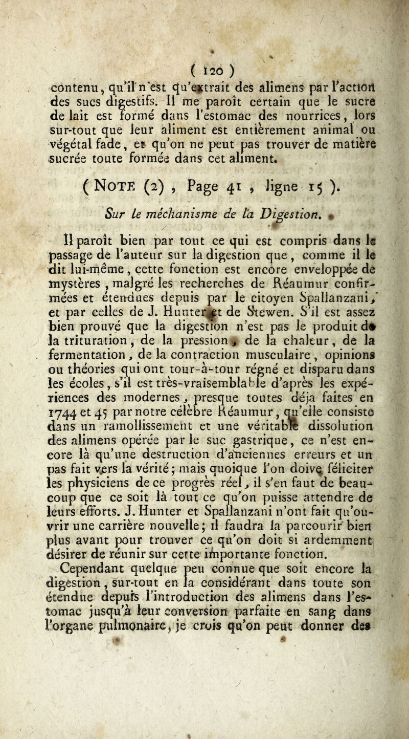 ( Ï20 ) contenu 5 qu^rn'est qu’eictrait des alimens parFactioil des sucs digestifs. Il me paroît certain que le sucre de lait est formé dans l’estomac des nourrices, lors sur-tout que leur aliment est entièrement animal ou végétal fade, et qu'on ne peut pas trouver de matière .sucrée toute formée dans cet aliment. (Note (2) , Page 41 , ligne 15 ). Sur Le méchants me de la Digestion, • Il paroît bien par tout ce qui est compris dans U passage de Fauteur sur la digestion que, comme il le tlit lui-même , cette fonction est encore enveloppée de mystères , malgré les recherches de Réaumur confir- mées et étendues depuis par le citoyen Spallanzani/ et par celles de J. Hunter|||t de S\ewen. S’il est assez bien prouvé que la digestion n'est pas le produit d# la trituration, de la pression^ de la chaleur, de la fermentation, de la contraction musculaire , opinions ou théories qui ont tour-à^tour régné et disparu dans les écoles, s^il est très-vraisemblable d'après les expé- riences des modernes J presque toutes déjà faites en 1744 et 45 par notre célèbre néaumur, qu'elle consiste dans un ramollissement et une véritabft dissolution des alimens opérée parle suc gastrique, ce n'est en^ core là qu'une destruction d’a^nciennes erreurs et un pas fait vjsrs la vérité; mais quoique Fon doivq féliciter les physiciens de ce progrès réel > il s'en faut de beau-* coup que ce soit là tout ce qu'on puisse attendre de leurs efforts. J. Hunter et Spallanzani n’ont fait qu'ou* vrir une carrière nouvelle; il faudra la parcourir bien plus avant pour trouver ce qu'on doit si ardemment désirer de réunir sur cette ifnportante fonction. Cependant quelque peu connue que soit encore la digestion, sur-tout en la considérant dans toute sort étendue depuis l'introduction des alimens dans Fes-^ tomac jusqu'à leur conversion parfaite en sang dans Forgane pulmonaire, je crois qu^on peut donner des