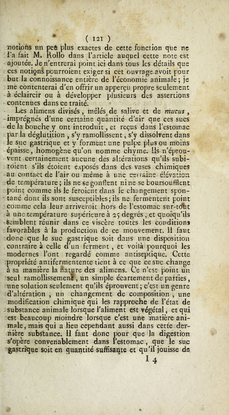 • * ( > notîotîS un peû plus exactes de cette fonction que ne Ta fait M. nollo dans Tarticle auquel cette note est ajoutée. Je n’entrerai point ici dans tous les détails que ces notiçns pourroient exiger si cet ouvrage.avoit pour but la connoissance entière de l’économie animale; je me contenterai d’en offrir un apperçu propre seulement à éclaircir ou à développer plusieurs des assertions contenues dans ce traité. Les alimens divisés, mêlés, de salive et de mucus , -imprégnés d’une certaine quantité d’air que ces sues de la bouche y ont introduit, et reçus dans l’estomac par la déglutition , s’y ramollissent, s’y dissolvent dans Je suc gastrique et y forment une pulpe plus ou moins épaisse, homogène qu’on nomme chyme. Ils n’éprou- vent certainement aucune des altérations qu’ils subi- îoient s’ils étoient exposés dans des vases chimiques au contact de l’air ou même à une ce* raine élévation de température; ils ne se gonflent nine se boursoufflent point comme ils le feroient dans le changement spon- • tané dont ils sont susceptibles ; ils ne fermentent point comme cela leur arriveroit hors de l’estomac sur^tdliit à une température supérieure à 25 degrés , et quoiqu’ils Semblent réunir dans ce viscère toutes les conditions favorables à la production de ce mouvement. 11 faut donc que le suc gastrique soit dans une disposition contraire à celle d’un ferment , et voilà pourquoi les modernes l’ont regardé comme antiseptique. Cette propriété antifermentente tient à ce que ce suc change a sa manière la nature des alimens. Ce n’est point un seul ramollissemeni 5 un simple écartement de parties, une solation seulement qu’ils éprouvent; c’est un genre d’altération , un changement de composition , une modification chimique qui les rapproche de l’état de substance animale lorsque l’aliment est végétal, et qui est beaucoup moindre lorsque c’est une matière ani- male , mais qui a lieu cependant aussi dans cette der- nière substance. Il faut donc pour que la digestion s^opère convenablement dans l’estomac, que le suc gastrique soit en quantité suffisante et qu’il jouisse de. “ 14