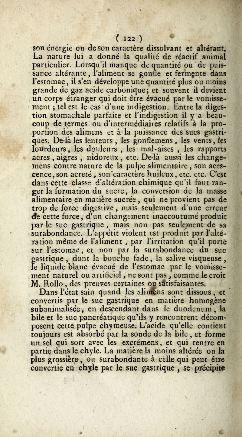 son énergie on de son caractère dissolvant et altérant. La nature lui a donné la qualité de réactif animal particulier. Lorsqu’il manque de quantité ou de puis- sance altérante, l’aliment se gonfle et fermçnte dans Festomac, il s’en développe une quantité plus ou moins grande de gaz acide carbonique; et souvent il devient un corps étranger qui doit être évacué par le vomisse- ment ; tel est le cas d’une indigestion. Entre la diges- tion stomachale parfaite et l’indigestion il y a beau- coup de termes ou d’intermédiaires relatifs à la pro- portion dés alimens et à la puissance des sucs gastri- ques. De-làles lenteurs , les gonflemens^ les vents, les lourdeurs, les douleurs , les mal-aises , les rapports acres , aigres , nidoreux , etc. De-là aussi les change- mens contre nature de la pulpe alimentaire , son aces- cence, son acretéj son’caractèrehuileux, etc. etc. C’est dans cette classe d’altération chimique qu’il faut ran- ger la formation du sucre, la conversion de la masse alimentaire en matière sucrée, qui ne provient pas de trop de force digestive, mais seulement d’une erreur dfe cette force, d’un changement inaccoutumé produit par le suc gastrique, mais non pas seulement de sa surabondance. L’appétit violent est produit par l’alté- ration même de l’aliment ^ par l’irritation qu’il porté sur l’estomac, et non par la surabondance du suc fgastrique , dont la bouche fade, la salive visqueuse , e liquide blanc évacué de l’estomac par le vomisse- ment naturel ou artificiel, ne sont pas ^ comme le croit M. Rollo , des preuves certaines ou satisfaisantes. Dans l’état sain quand les aliîdSns sont dissous, et * convertis par le suc gastrique en matière homogène subanimalisée, en descendant dans le duodenum, la bile et le suc pancréatique qu’ils y rencontrent décom- posent cette pulpe chymeuse. L’acide qu’elle contient toujours est absorbé par la soude de la bile , et forme un sel qui sort avec les excrémens, et qui rentre en partie dans le chyle. La matière la moins altérée ou la plus grossière, ou surabondante à celle qui peut être convertie en chyle par le suc gastrique , se précipite