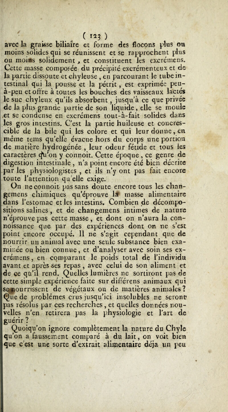 avec la graisse biliaire et forme des flocons plus ou moins solides qui se réunissent et se rapprochent plus ou moins solidement ^ et constituent les excrémens. Cette masse composée du précipité excrémenteux et de la partie dissoute et chyleuse , en parcourant le tube in- testinal qui la pousse et la pétrit, est exprimée peu- à-peu et offre à toutes les bouches des vaisseaux lact^ le suc chyleux qu’ils absorbent, jusqu/à ce que privée de la plus grande partie de son liquiae, elle se moule .et se condense en excrémens tout-à-fait solides dans les gros intestins. C’est la partie huileuse et concres- cible de la bile qui les colore et qui leur donne, eu même teins qu’elle évacue hors du corps une portion de matière hydrogénée , leur odeur fétide et tous les caractères cfu’on y connoit. Cette époque, ce genre de digestion intestinale , n’a point encore été bien décrire par les physiologistes , et ils n’y ont pas fait encore toute l’attention qu elle exige. On ne connoit pas sans doute encore tous les chan- gemens chimiques qu’éprouve lâP masse alimentaire [dans l’estomac et les intestins. Combien de décompo- ;sitions salines, et de changemens intimes de nature n’éprouve pas cette masse, et dont on n’aura la con- noissance que par des expériences dont on ne s’est point encore occupé. Il ne s’agit cependant que de nourrir un animal avec une seule substance bien exa- imiriée ou bien connue, et d’analyser avec soin ses ex- icrémens, en comparant le poids total de l’individu lavant et après ses repas , avec celui de son aliment et ide ce qti’ii rend. Quelles lumières ne sortiront pas de cette simple expérience faite sur différens animaux qui seipourrissent de végétaux ou de matières animales? Que de problèmes crus jusqu’ici insolubles ne seront pas résolus par ces recherches, et quelles données nou- velles n’en retirera pas la physiologie et l’art de guérir ? Quoiqu’on ignore complètement la nature du Chyle qu’on a faussement comparé à du lait, on voit bien que c'est une sorte d’extrait alimentaire déjà un peu
