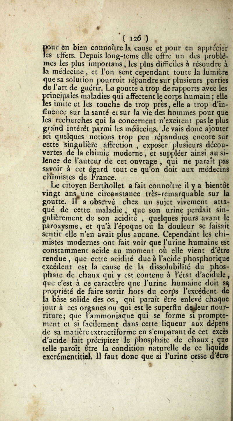 \ 1^6 ) pour ôn bien connoîtrela cause et pour en applr&ier les effets. Depuis long-tems elle offre un des problè- mes les plus importans, les plus difficiles à résoudre à la médecine, et Ton sent cependant toute la lumière que sa solution pourroit lépandre sur plusieurs parties de Fart de guérir. La goutte a trop de rapports avec les principales maladies qui affectent le corps humain; elle les imite et les touche de trop près, elle a trop d’in- fluence sur la santé et sur la vie des hommes pour aue les recherches qui la concernent n'excitent pas le plus ^rand intérêt parmi les médecins. Je vais donc ajouter ici quelques notions trop peu répandues encore sur cette singulière affection , exposer plusieurs décou* vertes de la chimie moderne, et suppléer ainsi au si- lence de Fauteur de cet ouvrage , qui ne paraît pas savoir à cet égard tout ce qu'on doit aux médecins chimistes de France. ^ Le citoyen Berthollet a fait connoître il y a bientôt vingt ans une circonstance très-remarquable sur la goutte. Il a obsefrvé chez un sujet vivement atta- qué^ de cette maladie , que son urine perdait sin- gulièrement de son acidité , quelques j-ours avant le paroxysme, et qu'à l'époque où la douleur se faisait sentir elle n'en avait plus aucune. Cependant les chi- mistes modernes ont fait voir que l'urine humaine est constamment acide au moment où elle vient d'être rendue , que cette acidité due a Facide phosphorique excédent est la cause de la dissolubilité du phos- phate de chaux qui y est contenu à l'état d'acidule, que c'est à ce caractère que l'urine humaine doit s^ propriété de faire sortir hors du corps l'excédent de la base solide des os, qui paraît être enlevé chaque jour à ces organes ou qui est le superflu de^eur liour- riture; que l'ammoniaque qui se forme si prompte- ment et si facilement dans cette liqueur aux dépens de sa matière extractîforme en s emparant de cet excès d'acide fait précipiter le phosphate de chaux ; que telle paroît être la condition naturelle de ce liquide