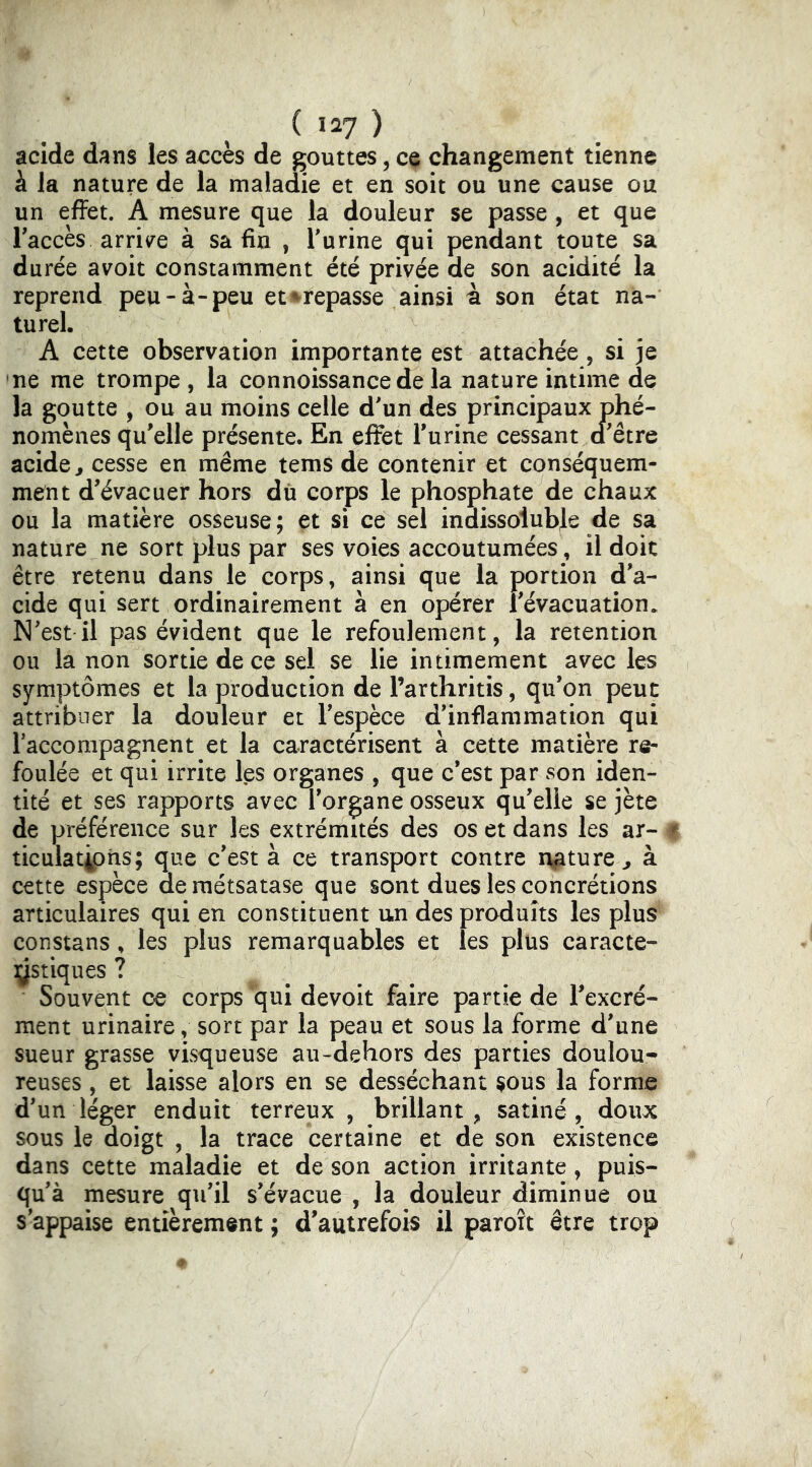 acide dans les accès de gouttes, ce changement tienne à la nature de la maladie et en soit ou une cause ou un efFet. A mesure que la douleur se passe, et que Taccès arrii^e à sa fin , Turine qui pendant toute sa durée avoit constamment été privée de son acidité la reprend peu-à-peu et i^repasse ainsi à son état na- turel. A cette observation importante est attachée, si je ne me trompe , la connoissancede la nature intime de la goutte , ou au moins celle d'un des principaux phé- nomènes qu'elle présente. En effet l'urine cessant d'être acide, cesse en même tems de contenir et conséquem- ment d'évacuer hors dû corps le phosphate de chaux ou la matière osseuse; et si ce sel indissoluble de sa nature ne sort plus par ses voies accoutumées, il doit être retenu dans le corps, ainsi que la portion d'a- cide qui sert ordinairement à en opérer l'évacuation. N'est il pas évident que le refoulement, la retention ou la non sortie de ce sel se lie intimement avec les symptômes et la production de l’arthritis, qu'on peut attribuer la douleur et l'espèce d'inflammation qui l’accompagnent et la caractérisent à cette matière re- foulée et qui irrite les organes , que c’est par son iden- tité et ses rapports avec l'organe osseux qu'elle se jète de préférence sur les extrémités des os et dans les ar- ^ ticulatjphs; que c'est à ce transport contre nature, à cette espèce deraétsatase que sont dues les concrétions articulaires qui en constituent un des produits les plus constans, les plus remarquables et les plus caracte- ystiques ? Souvent oe corps qui devoit faire partie de l'excré- ment urinaire, sort par la peau et sous la forme d'une sueur grasse visqueuse au-dehors des parties doulou* reuses, et laisse alors en se desséchant $ous la forme d'un léger enduit terreux , brillant, satiné, doux sous le doigt , la trace certaine et de son existence dans cette maladie et de son action irritante, puis- qu'à mesure qu'il s'évacue , la douleur diminue ou s'appaise entièrement ; d'autrefois il parort être trop