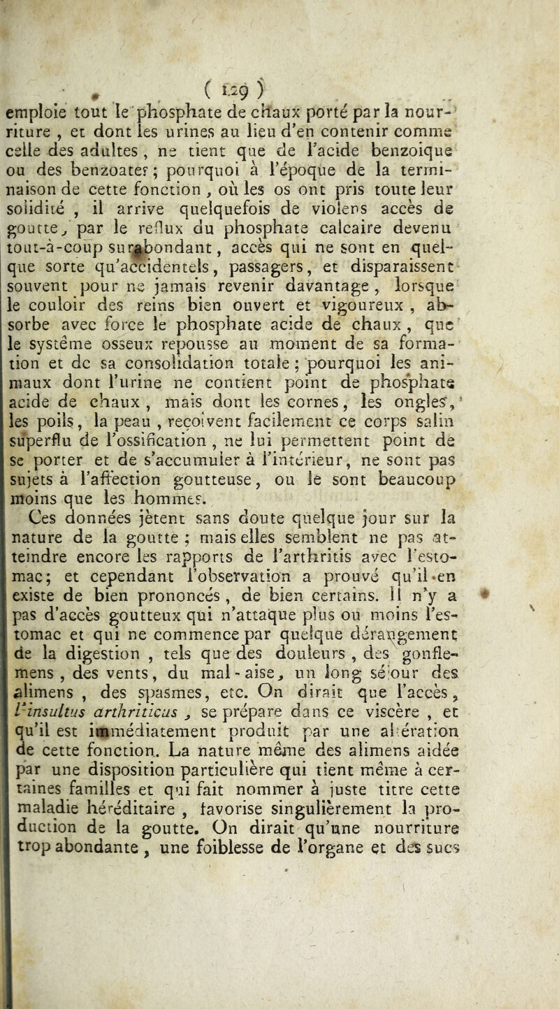 emploie tout le'phosphate de chaux porté par la nour- riture , et dont les urines au lieu d'en contenir comme celle des adultes , ne tient que de Tacide benzoique ou des benzoatef ; pourquoi à Tépoque de la termi- naison de cette fonction, où les os ont pris toute leur soiiditc , il arrive quelquefois de violens accès de goutte^ par le reflux du phosphate calcaire devenu tout-à-coup survendant, accès qui ne sont en quel- que sorte qu'aradentels, passagers, et disparaissent souvent pour ne jamais revenir davantage, lorsque le couloir des reins bien ouvert et vigoureux , ab- sorbe avec force le phosphate acide de chaux, que le système osseux repousse au moment de sa forma- tion et de sa consolidation totale ; pourquoi les ani- maux dont Turine ne contient point de phosphate acide de chaux , mais dont les cornes, les ongles', ’ les poils, la peau , reçoivent facilement ce corps salin superflu de Tossification , ne lui permettent point de se porter et de s'accumuier à Tintérieur, ne sont pas sujets à Taftection goutteuse, ou le sont beaucoup moins que les hommes. Ces données jètent sans doute quelque jour sur la nature de la goutte ; mais elles semblent ne pas at- teindre encore les rapports de Farthritis avec l’esto- mac; et cependant Fobservation a prouvé qu’il «en existe de bien prononcés, de bien certains. 11 n'^y a pas d’accès goutteux qui n'attaque plus ou moins l'es- tomac et qui ne commence par quelque dérax^gement de la digestion , tels que des douleurs , des gonfle- mens , des vents, du mal-aise^ un long séiour des alimens , des spasmes, etc. On dirait que l’accès, Vinsultus J, se prépare dans ce viscère , et qu'il est i«imédiatement produit par une al-ération de cette fonction. La nature même des alimens aidée par une disposition particulière qui tient même à cer- taines familles et qui fait nommer à juste titre cette maladie héréditaire , favorise singulièrement la pro- duction de la goutte. On dirait qu’une nourriture trop abondante , une foiblesse de l'organe et des sucs