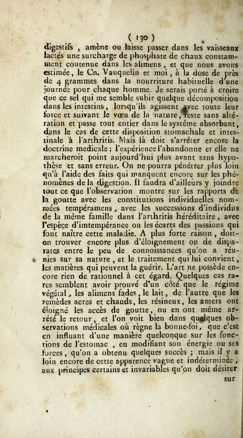 (i3o) digestifs , amène ou hisse passer dans les vaisseaux lactés une surcharge de phosphate de chaux constam- ment côutenue dans les alimens , et que nous avons estimée, le Cn. Vauqiielin et moi , à la dose de près de 4 grammes dans la nourriture habituelle d’une journée pour chaque homme. Je serais porté à croire que ce sel qui me semble subir quelque décompositiou dans les intestins 5 lorsqu'ils agissent ^vec toute leur force et suivant le vœu de la nature, reste sans alté- ration et passe tout entier dans le système absorbant, dans le cas de cette disposition stomachale et intes- tinale à Tarthritis. Mais là doit s’arrêter encore la doctrine medicale; Texpériencel’abandonne et elle ne marcheroit point aujourd’hui plus avant sans hypo- thèse et sans erreur. On ne pourra pénétrer plus loin qu’à l’aide des faits qui manquent encore sur les phé- nomènes delà ^gestion. 11 faudra d’ailleurs y joindre tout ce que l’observation montre sur les rapports de la goutte avec les constitutions individuelles nom- mées tempéramens ^ avec les successions d’individus de la même famille dans l’arthritis héréditaire ^ avec Fespèçe d’imtempérance ou les écarts des passions qui font naître cette maladie. A plus forte raison , doit- on trouver encore plus d’éloignement ou de dispa- rates entre le peu de connoissances qu’on a réu- * nies sur sa nature , et le traitement qui lui convient, les matières qui peuvent la guérir. L’art ne possède en- core rien de rationnel à cet égard. Quelques cas ra- res semblent avoir prouvé d’un côté aue le régime végétal ^ les alimens fades, le lait, de l’autre que les remèdes acres et chauds, les résineux, les amers ont éloigné les accès de goutte, ou en ont même ar- rêté le retour, et l’on voit bien dans qu^ques ob- servations médicales où règne la bonne-foi^ que c’est en influant d’une manière quelconque sur les fonc- tions de l’estomac , en modifiant son énergie ou ses forces, qu’on a obtenu quelques succès ; mais il y b, loin encore de cette apparence vague et indéterminée ^ aux principes certains et invariables qu’on doit désirer sur
